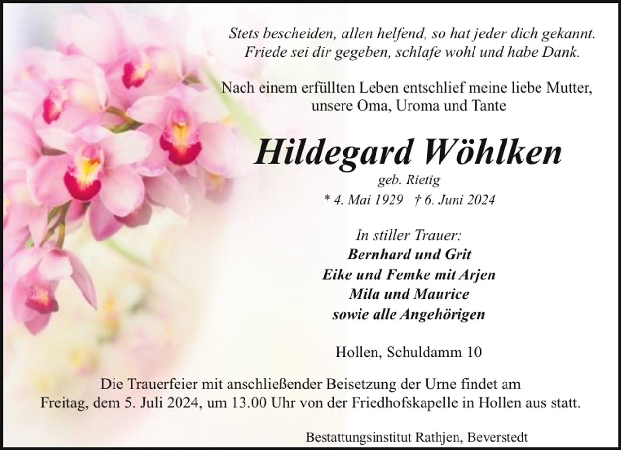 <p>Stets bescheiden, allen helfend, so hat jeder dich gekannt.<br />Friede sei dir gegeben, schlafe wohl und habe Dank.<br />Nach einem erfüllten Leben entschlief meine liebe Mutter,<br />unsere Oma, Uroma und Tante</p><p>Hildegard Wöhlken<br />geb. Rietig<br />* 4. Mai 1929 † 6. Juni 2024</p><p>In stiller Trauer:<br />Bernhard und Grit<br />Eike und Femke mit Arjen<br />Mila und Maurice<br />sowie alle Angehörigen<br />Hollen, Schuldamm 10<br />Die Trauerfeier mit anschließender Beisetzung der Urne findet am<br />Freitag, dem 5. Juli 2024, um 13.00 Uhr von der Friedhofskapelle in Hollen aus statt.<br />Bestattungsinstitut Rathjen, Beverstedt</p>