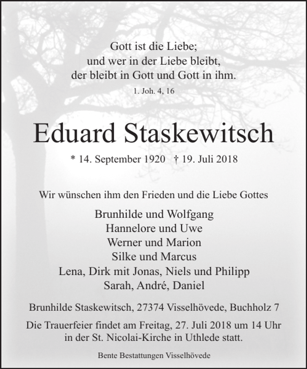 <p>Gott ist die Liebe;<br />und wer in der Liebe bleibt,<br />der bleibt in Gott und Gott in ihm.<br />1. Joh. 4, 16</p><p>Eduard Staskewitsch<br />* 14. September 1920 † 19. Juli 2018<br />Wir wünschen ihm den Frieden und die Liebe Gottes</p><p>Brunhilde und Wolfgang<br />Hannelore und Uwe<br />Werner und Marion<br />Silke und Marcus<br />Lena, Dirk mit Jonas, Niels und Philipp<br />Sarah, André, Daniel<br />Brunhilde Staskewitsch, 27374 Visselhövede, Buchholz 7<br />Die Trauerfeier findet am Freitag, 27. Juli 2018 um 14 Uhr<br />in der St. Nicolai-Kirche in Uthlede statt.<br />Bente Bestattungen Visselhövede</p>