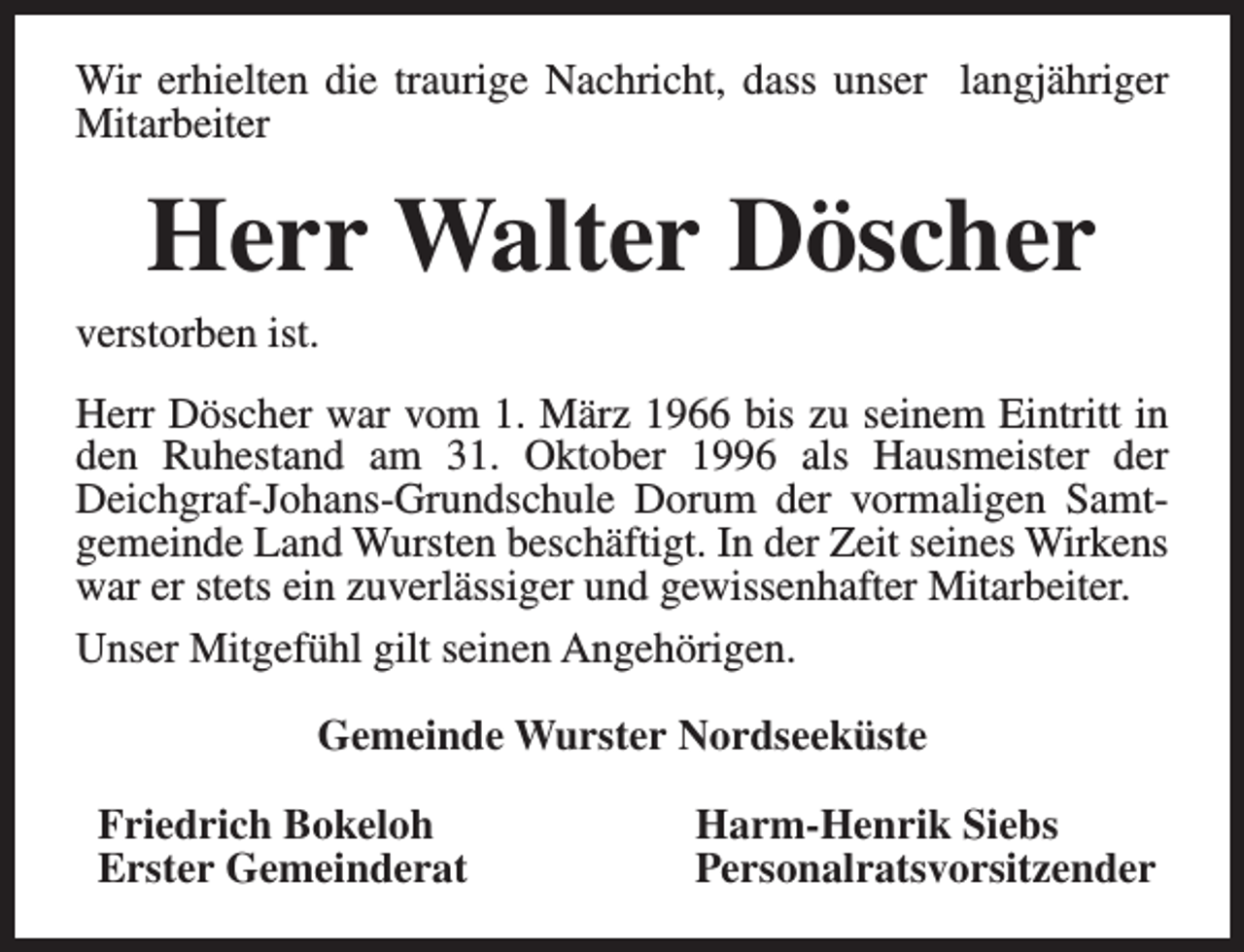 <p>Wir erhielten die traurige Nachricht, dass unser langjähriger<br />Mitarbeiter</p><p>Herr Walter Döscher</p><p>verstorben ist.</p><p>Herr Döscher war vom 1. März 1966 bis zu seinem Eintritt in<br />den Ruhestand am 31. Oktober 1996 als Hausmeister der<br />Deichgraf-Johans-Grundschule Dorum der vormaligen Samtgemeinde Land Wursten beschäftigt. In der Zeit seines Wirkens<br />war er stets ein zuverlässiger und gewissenhafter Mitarbeiter.<br />Unser Mitgefühl gilt seinen Angehörigen.<br />Gemeinde Wurster Nordseeküste<br />Friedrich Bokeloh<br />Erster Gemeinderat</p><p>Harm-Henrik Siebs<br />Personalratsvorsitzender</p>