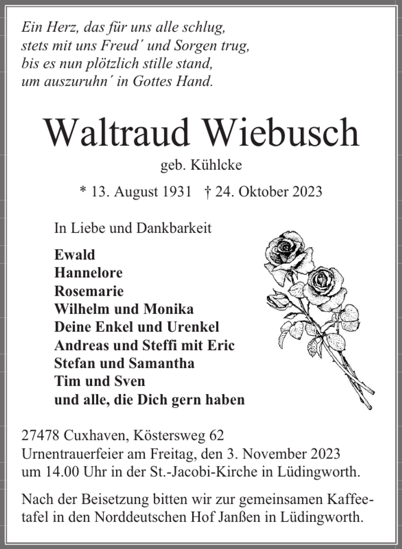 <p>Ein Herz, das für uns alle schlug,<br />stets mit uns Freud´ und Sorgen trug,<br />bis es nun plötzlich stille stand,<br />um auszuruhn´ in Gottes Hand.</p><p>Waltraud Wiebusch<br />geb. Kühlcke</p><p>* 13. August 1931 † 24. Oktober 2023<br />In Liebe und Dankbarkeit<br />Ewald<br />Hannelore<br />Rosemarie<br />Wilhelm und Monika<br />Deine Enkel und Urenkel<br />Andreas und Steffi mit Eric<br />Stefan und Samantha<br />Tim und Sven<br />und alle, die Dich gern haben<br />27478 Cuxhaven, Köstersweg 62<br />Urnentrauerfeier am Freitag, den 3. November 2023<br />um 14.00 Uhr in der St.-Jacobi-Kirche in Lüdingworth.<br />Nach der Beisetzung bitten wir zur gemeinsamen Kaffeetafel in den Norddeutschen Hof Janßen in Lüdingworth.</p>