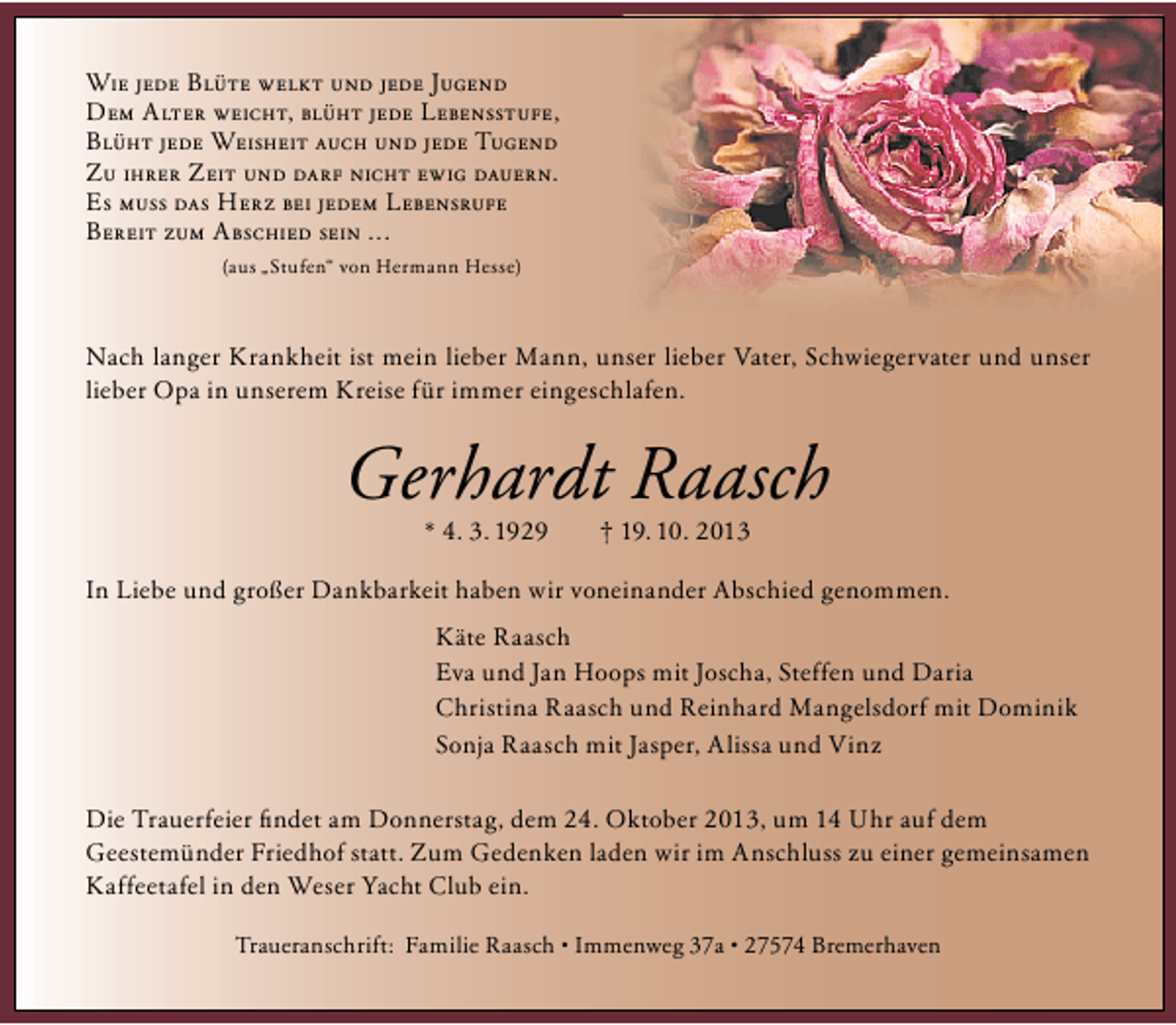 <p>Wie jede Blüte welkt und jede Jugend<br />Dem Alter weicht, blüht jede Lebensstufe,<br />Blüht jede Weisheit auch und jede Tugend<br />Zu ihrer Zeit und darf nicht ewig dauern.<br />Es muss das Herz bei jedem Lebensrufe<br />Bereit zum Abschied sein ...<br />(aus „Stufen“ von Hermann Hesse)</p>
<p>Nach langer Krankheit ist mein lieber Mann, unser lieber Vater, Schwiegervater und unser<br />lieber Opa in unserem Kreise für immer eingeschlafen.</p>
<p>Gerhardt Raasch<br />* 04.03.1929</p>
<p>† 19.10.2013</p>
<p>In Liebe und großer Dankbarkeit haben wir voneinander Abschied genommen.<br />Käte Raasch<br />Eva und Jan Hoops mit Joscha, Steffen und Daria<br />Christina Raasch und Reinhard Mangelsdorf mit Dominik<br />Sonja Raasch mit Jasper, Alissa und Vinz<br />Die Trauerfeier ﬁndet am Donnerstag, dem 24. Oktober 2013, um 14 Uhr auf dem<br />Geestemünder Friedhof statt. Zum Gedenken laden wir im Anschluss zu einer gemeinsamen<br />Kaffeetafel in den Weser Yacht Club ein.<br />Traueranschrift: Familie Raasch • Immenweg 37a • 27574 Bremerhaven</p>