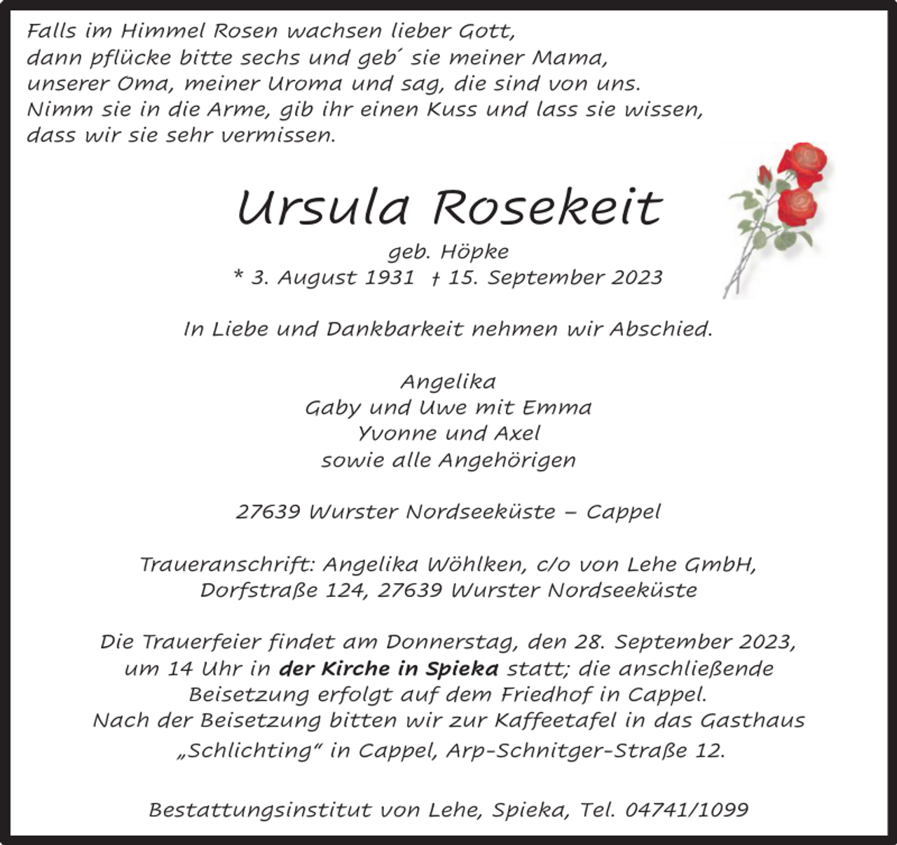 <p>Falls im Himmel Rosen wachsen lieber Gott,<br />dann pflücke bitte sechs und geb´ sie meiner Mama,<br />unserer Oma, meiner Uroma und sag, die sind von uns.<br />Nimm sie in die Arme, gib ihr einen Kuss und lass sie wissen,<br />dass wir sie sehr vermissen.</p><p>Ursula Rosekeit</p><p>geb. Höpke<br />* 3. August 1931 † 15. September 2023<br />In Liebe und Dankbarkeit nehmen wir Abschied.<br />Angelika<br />Gaby und Uwe mit Emma<br />Yvonne und Axel<br />sowie alle Angehörigen<br />27639 Wurster Nordseeküste – Cappel<br />Traueranschrift: Angelika Wöhlken, c/o von Lehe GmbH,<br />Dorfstraße 124, 27639 Wurster Nordseeküste<br />Die Trauerfeier findet am Donnerstag, den 28. September 2023,<br />um 14 Uhr in der Kirche in Spieka statt; die anschließende<br />Beisetzung erfolgt auf dem Friedhof in Cappel.<br />Nach der Beisetzung bitten wir zur Kaffeetafel in das Gasthaus<br />„Schlichting“ in Cappel, Arp-Schnitger-Straße 12.<br />Bestattungsinstitut von Lehe, Spieka, Tel. 04741/1099</p>