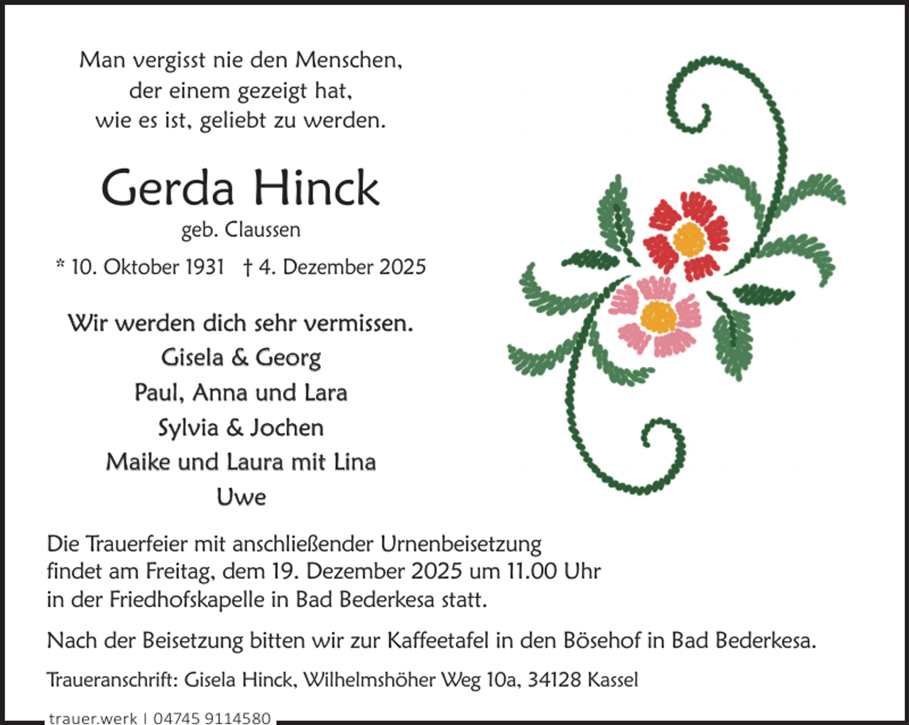 <p>Man vergisst nie den Menschen,<br />der einem gezeigt hat,<br />wie es ist, geliebt zu werden.</p><p>Gerda Hinck<br />geb. Claussen</p><p>* 10. Oktober 1931 † 4. Dezember 2025</p><p>Wir werden dich sehr vermissen.<br />Gisela &amp; Georg<br />Paul, Anna und Lara<br />Sylvia &amp; Jochen<br />Maike und Laura mit Lina<br />Uwe<br />Die Trauerfeier mit anschließender Urnenbeisetzung<br />findet am Freitag, dem 19. Dezember 2025 um 11.00 Uhr<br />in der Friedhofskapelle in Bad Bederkesa statt.<br />Nach der Beisetzung bitten wir zur Kaffeetafel in den Bösehof in Bad Bederkesa.<br />Traueranschrift: Gisela Hinck, Wilhelmshöher Weg 10a, 34128 Kassel<br />trauer.werk | 04745 9114580</p>