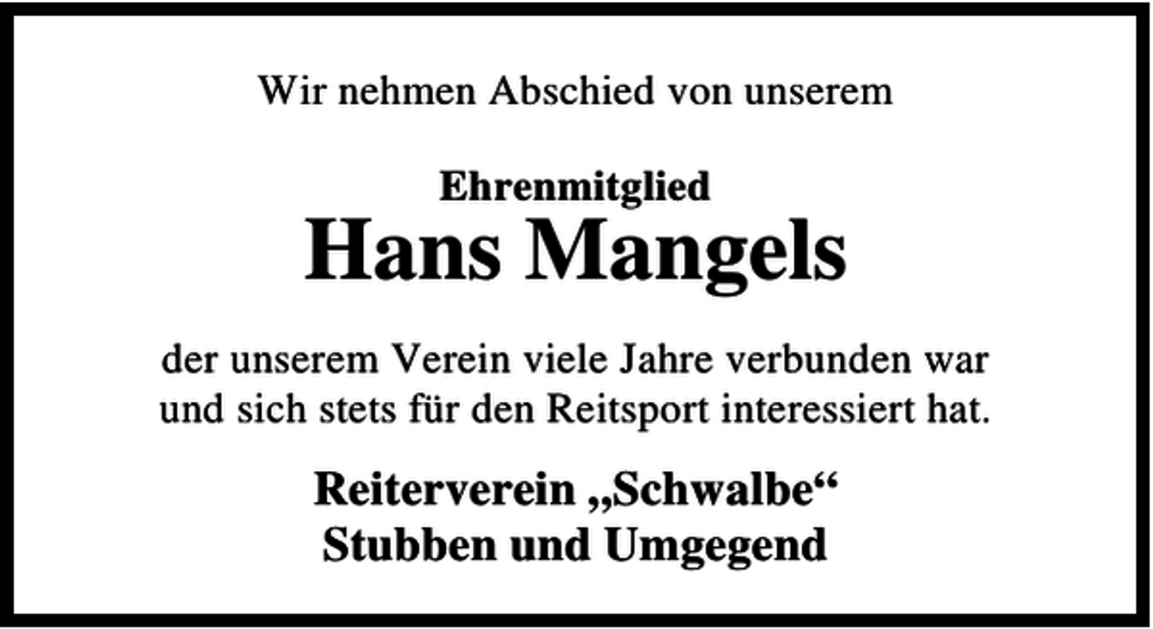<p>Wir nehmen Abschied von unserem<br />Ehrenmitglied</p><p>Hans Mangels<br />der unserem Verein viele Jahre verbunden war<br />und sich stets für den Reitsport interessiert hat.</p><p>Reiterverein „Schwalbe“<br />Stubben und Umgegend</p>