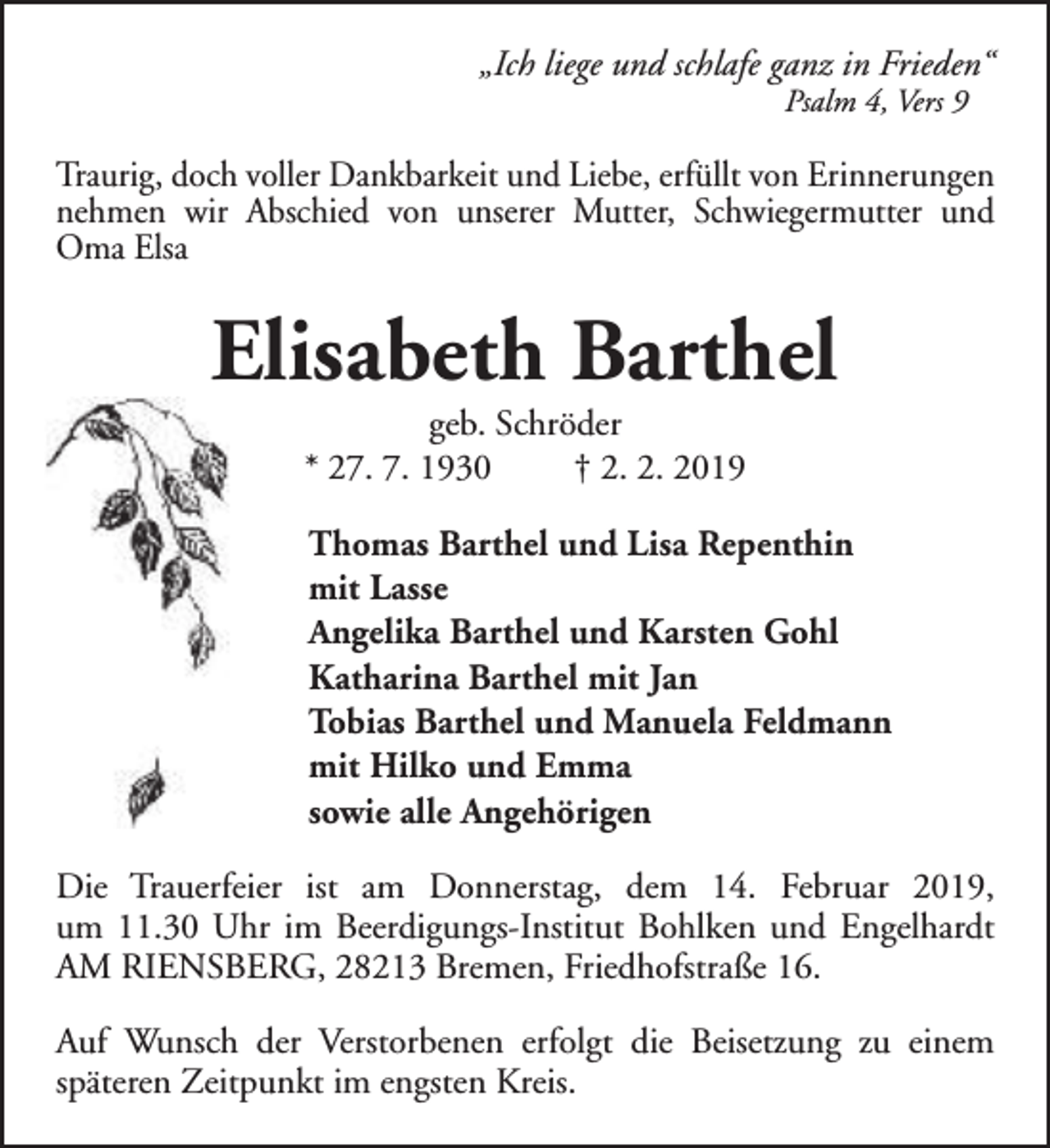 <p>„Ich liege und schlafe ganz in Frieden“<br />Psalm 4, Vers 9</p><p>Traurig, doch voller Dankbarkeit und Liebe, erfüllt von Erinnerungen<br />nehmen wir Abschied von unserer Mutter, Schwiegermutter und<br />Oma Elsa</p><p>Elisabeth Barthel<br />geb. Schröder<br />* 27. 7. 1930<br />† 2. 2. 2019</p><p>Thomas Barthel und Lisa Repenthin<br />mit Lasse<br />Angelika Barthel und Karsten Gohl<br />Katharina Barthel mit Jan<br />Tobias Barthel und Manuela Feldmann<br />mit Hilko und Emma<br />sowie alle Angehörigen<br />Die Trauerfeier ist am Donnerstag, dem 14. Februar 2019,<br />um 11.30 Uhr im Beerdigungs-Institut Bohlken und Engelhardt<br />AM RIENSBERG, 28213 Bremen, Friedhofstraße 16.<br />Auf Wunsch der Verstorbenen erfolgt die Beisetzung zu einem<br />späteren Zeitpunkt im engsten Kreis.</p>