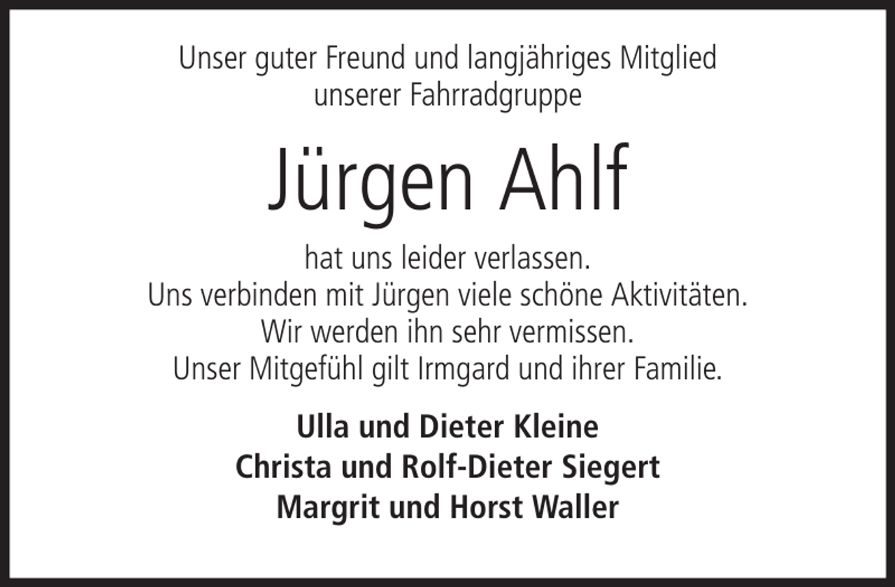 <p>Unser guter Freund und langjähriges Mitglied<br />unserer Fahrradgruppe</p><p>Jürgen Ahlf<br />hat uns leider verlassen.<br />Uns verbinden mit Jürgen viele schöne Aktivitäten.<br />Wir werden ihn sehr vermissen.<br />Unser Mitgefühl gilt Irmgard und ihrer Familie.<br />Ulla und Dieter Kleine<br />Christa und Rolf-Dieter Siegert<br />Margrit und Horst Waller</p>