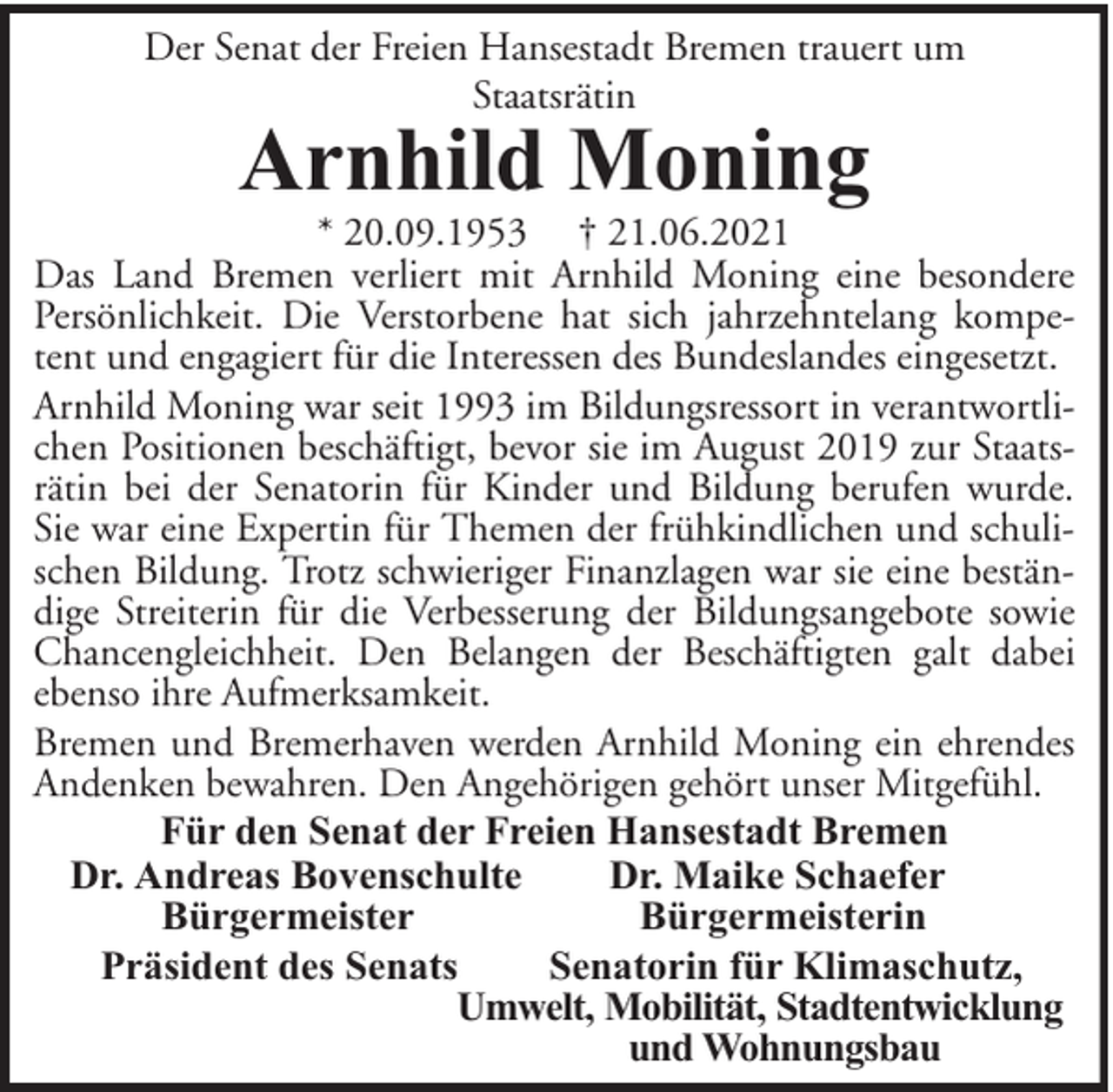 <p>Der Senat der Freien Hansestadt Bremen trauert um<br />Staatsrätin</p><p>Arnhild Moning</p><p>* 20.09.1953 † 21.06.2021<br />Das Land Bremen verliert mit Arnhild Moning eine besondere<br />Persönlichkeit. Die Verstorbene hat sich jahrzehntelang kompetent und engagiert für die Interessen des Bundeslandes eingesetzt.<br />Arnhild Moning war seit 1993 im Bildungsressort in verantwortlichen Positionen beschäftigt, bevor sie im August 2019 zur Staatsrätin bei der Senatorin für Kinder und Bildung berufen wurde.<br />Sie war eine Expertin für Themen der frühkindlichen und schulischen Bildung. Trotz schwieriger Finanzlagen war sie eine beständige Streiterin für die Verbesserung der Bildungsangebote sowie<br />Chancengleichheit. Den Belangen der Beschäftigten galt dabei<br />ebenso ihre Aufmerksamkeit.<br />Bremen und Bremerhaven werden Arnhild Moning ein ehrendes<br />Andenken bewahren. Den Angehörigen gehört unser Mitgefühl.<br />Für den Senat der Freien Hansestadt Bremen<br />Dr. Andreas Bovenschulte<br />Dr. Maike Schaefer<br />Bürgermeister<br />Bürgermeisterin<br />Präsident des Senats<br />Senatorin für Klimaschutz,<br />Umwelt, Mobilität, Stadtentwicklung<br />und Wohnungsbau</p>