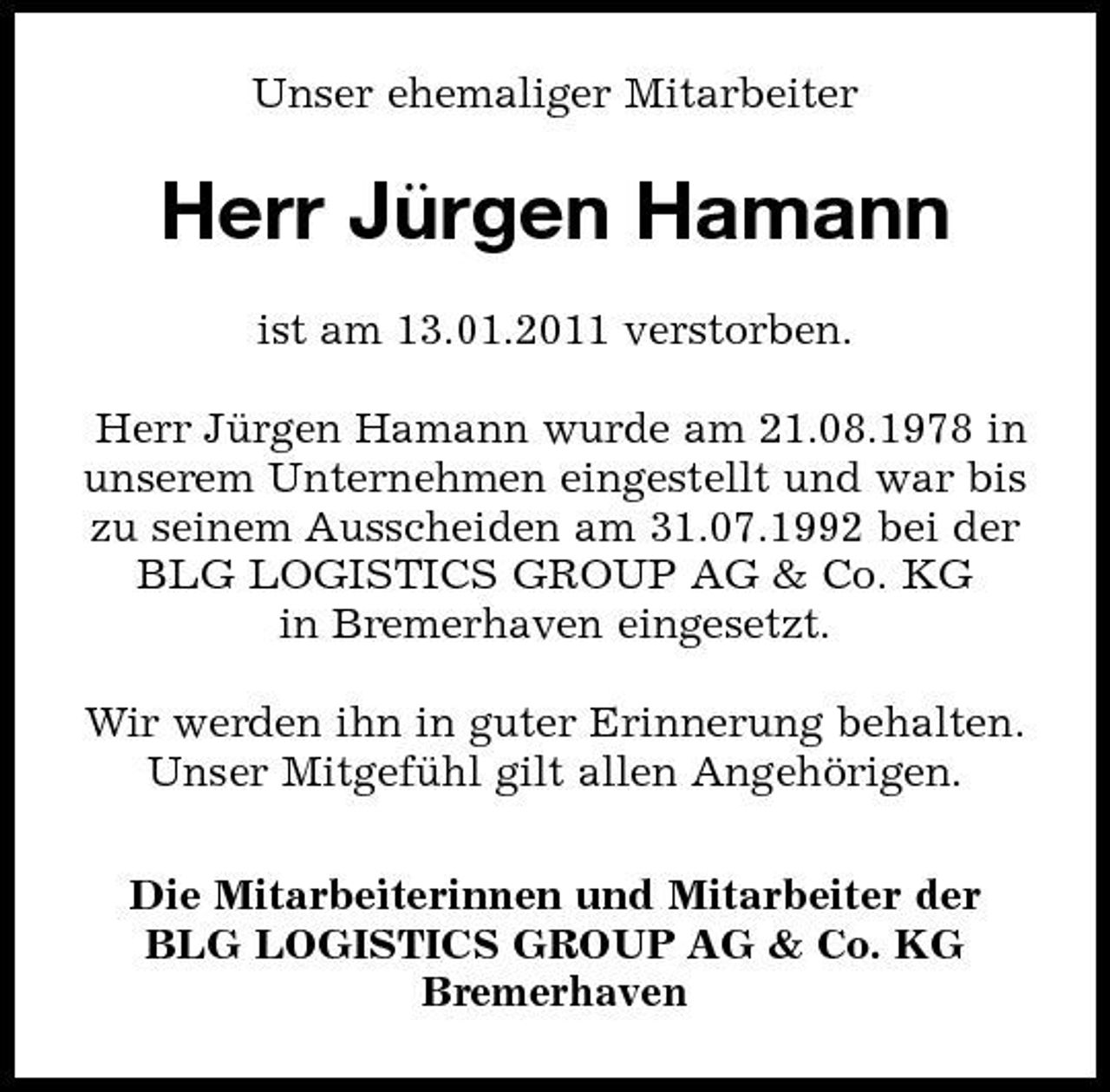 <p>Unser ehemaliger Mitarbeiter</p><p>Herr Ju ̈rgen Hamann<br />ist am 13.01.2011 verstorben. Herr Jurgen Hamann wurde am 21.08.1978 in ̈ unserem Unternehmen eingestellt und war bis zu seinem Ausscheiden am 31.07.1992 bei der BLG LOGISTICS GROUP AG &amp; Co. KG in Bremerhaven eingesetzt. Wir werden ihn in guter Erinnerung behalten. Unser Mitgefuhl gilt allen Angehörigen. ̈ Die Mitarbeiterinnen und Mitarbeiter der BLG LOGISTICS GROUP AG &amp; Co. KG Bremerhaven</p>