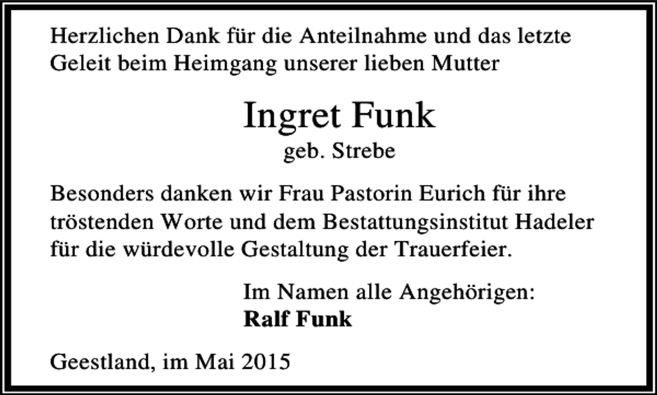 <p>Herzlichen Dank für die Anteilnahme und das letzte<br />Geleit beim Heimgang unserer lieben Mutter</p><p>Ingret Funk<br />geb. Strebe</p><p>Besonders danken wir Frau Pastorin Eurich für ihre<br />tröstenden Worte und dem Bestattungsinstitut Hadeler<br />für die würdevolle Gestaltung der Trauerfeier.<br />Im Namen alle Angehörigen:<br />Ralf Funk<br />Geestland, im Mai 2015</p>