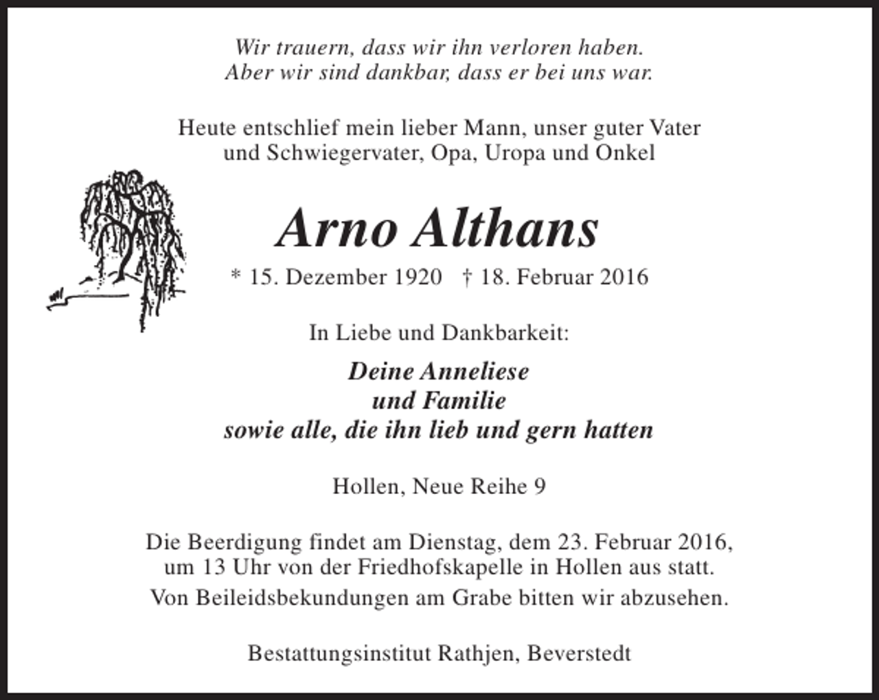 <p>Wir trauern, dass wir ihn verloren haben.<br />Aber wir sind dankbar, dass er bei uns war.<br />Heute entschlief mein lieber Mann, unser guter Vater<br />und Schwiegervater, Opa, Uropa und Onkel</p><p>Arno Althans</p><p>* 15. Dezember 1920 † 18. Februar 2016<br />In Liebe und Dankbarkeit:</p><p>Deine Anneliese<br />und Familie<br />sowie alle, die ihn lieb und gern hatten<br />Hollen, Neue Reihe 9<br />Die Beerdigung findet am Dienstag, dem 23. Februar 2016,<br />um 13 Uhr von der Friedhofskapelle in Hollen aus statt.<br />Von Beileidsbekundungen am Grabe bitten wir abzusehen.<br />Bestattungsinstitut Rathjen, Beverstedt</p>