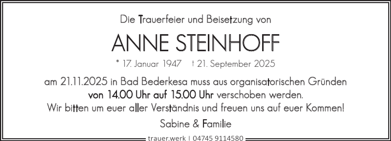 <p>Die Trauerfeier und Beisetzung von</p><p>ANNE STEINHOFF<br />* 17. Januar 1947</p><p>† 21. September 2025</p><p>am 21.11.2025 in Bad Bederkesa muss aus organisatorischen Gründen<br />von 14.00 Uhr auf 15.00 Uhr verschoben werden.<br />Wir bitten um euer aller Verständnis und freuen uns auf euer Kommen!<br />Sabine &amp; Familie<br />trauer.werk | 04745 9114580</p>