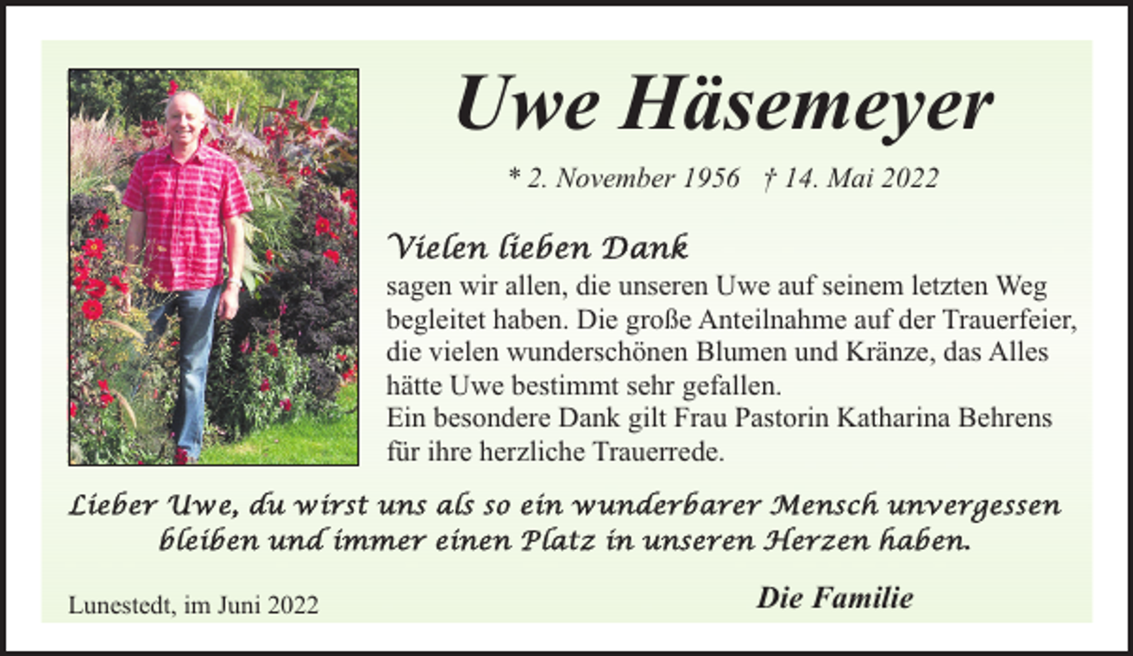 <p>Uwe Häsemeyer<br />* 2. November 1956 † 14. Mai 2022<br />sagen wir allen, die unseren Uwe auf seinem letzten Weg<br />begleitet haben. Die große Anteilnahme auf der Trauerfeier,<br />die vielen wunderschönen Blumen und Kränze, das Alles<br />hätte Uwe bestimmt sehr gefallen.<br />Ein besondere Dank gilt Frau Pastorin Katharina Behrens<br />für ihre herzliche Trauerrede.</p><p>Lunestedt, im Juni 2022</p><p>Die Familie</p>