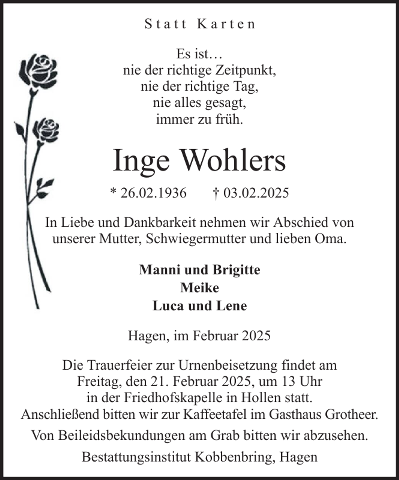<p>Statt Karten<br />Es ist…<br />nie der richtige Zeitpunkt,<br />nie der richtige Tag,<br />nie alles gesagt,<br />immer zu früh.</p><p>Inge Wohlers<br />* 26.02.1936</p><p>† 03.02.2025</p><p>In Liebe und Dankbarkeit nehmen wir Abschied von<br />unserer Mutter, Schwiegermutter und lieben Oma.<br />Manni und Brigitte<br />Meike<br />Luca und Lene<br />Hagen, im Februar 2025<br />Die Trauerfeier zur Urnenbeisetzung findet am<br />Freitag, den 21. Februar 2025, um 13 Uhr<br />in der Friedhofskapelle in Hollen statt.<br />Anschließend bitten wir zur Kaffeetafel im Gasthaus Grotheer.<br />Von Beileidsbekundungen am Grab bitten wir abzusehen.<br />Bestattungsinstitut Kobbenbring, Hagen</p>