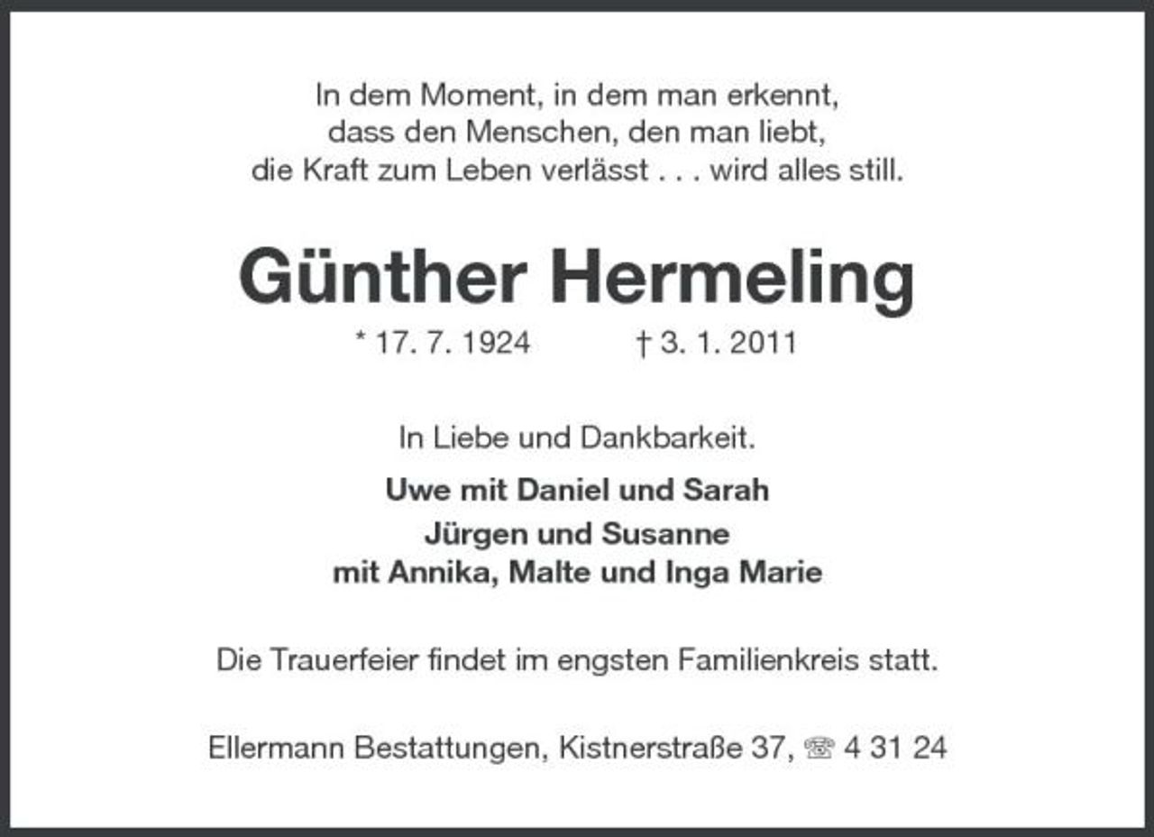 <p>In dem Moment, in dem man erkennt, dass den Menschen, den man liebt, die Kraft zum Leben verlässt . . . wird alles still.</p><p>Günther Hermeling<br />* 17. 7. 1924 † 3. 1. 2011 In Liebe und Dankbarkeit. Uwe mit Daniel und Sarah Jürgen und Susanne mit Annika, Malte und Inga Marie Die Trauerfeier findet im engsten Familienkreis statt. Ellermann Bestattungen, Kistnerstraße 37, 4 31 24</p>