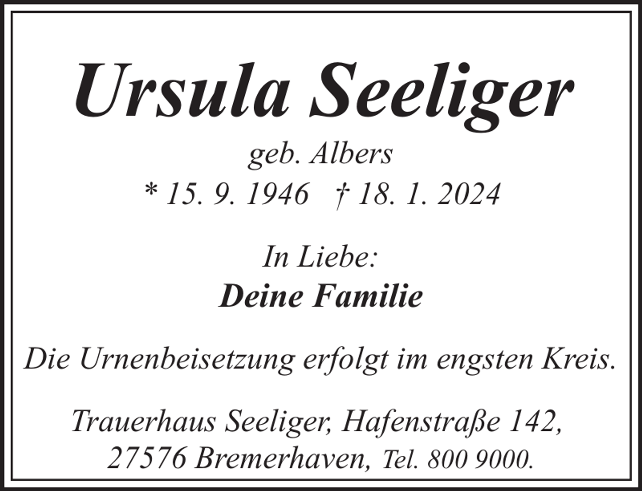 <p>Ursula Seeliger<br />geb. Albers<br />* 15. 9. 1946 † 18. 1. 2024<br />In Liebe:</p><p>Deine Familie<br />Die Urnenbeisetzung erfolgt im engsten Kreis.<br />Trauerhaus Seeliger, Hafenstraße 142,<br />27576 Bremerhaven, Tel. 800 9000.</p>
