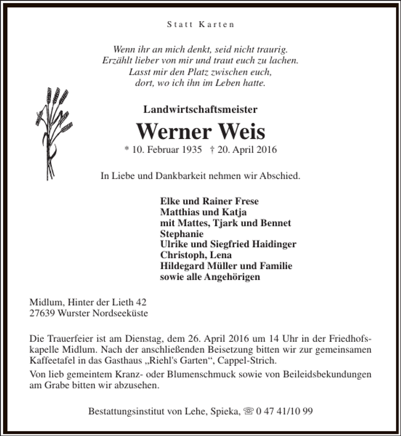 <p>Statt Karten</p><p>Wenn ihr an mich denkt, seid nicht traurig.<br />Erzählt lieber von mir und traut euch zu lachen.<br />Lasst mir den Platz zwischen euch,<br />dort, wo ich ihn im Leben hatte.</p><p>Landwirtschaftsmeister</p><p>Werner Weis</p><p>* 10. Februar 1935 † 20. April 2016<br />In Liebe und Dankbarkeit nehmen wir Abschied.<br />Elke und Rainer Frese<br />Matthias und Katja<br />mit Mattes, Tjark und Bennet<br />Stephanie<br />Ulrike und Siegfried Haidinger<br />Christoph, Lena<br />Hildegard Müller und Familie<br />sowie alle Angehörigen<br />Midlum, Hinter der Lieth 47639 Wurster Nordseeküste<br />Die Trauerfeier ist am Dienstag, dem 26. April 2016 um 14 Uhr in der Friedhofskapelle Midlum. Nach der anschließenden Beisetzung bitten wir zur gemeinsamen<br />Kaffeetafel in das Gasthaus „Riehl's Garten“, Cappel-Strich.<br />Von lieb gemeintem Kranz- oder Blumenschmuck sowie von Beileidsbekundungen<br />am Grabe bitten wir abzusehen.<br />Bestattungsinstitut von Lehe, Spieka, s 0 47 41/10 99</p>
