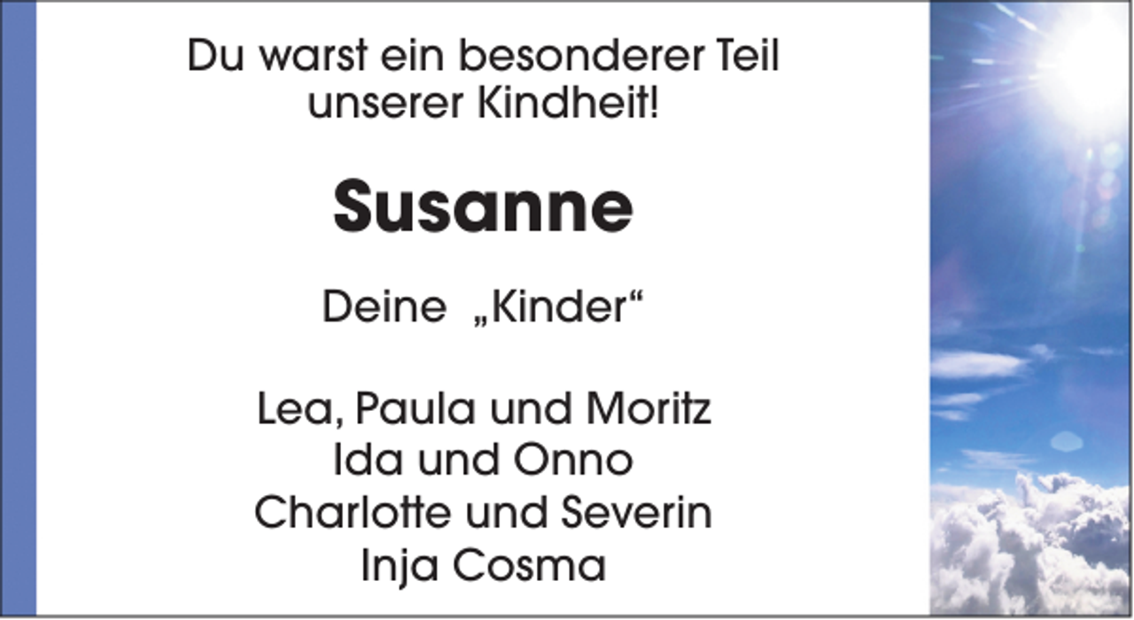 <p>Du warst ein besonderer Teil<br />unserer Kindheit!</p><p>Susanne<br />Deine „Kinder“<br />Lea, Paula und Moritz<br />Ida und Onno<br />Charlotte und Severin<br />Inja Cosma</p>