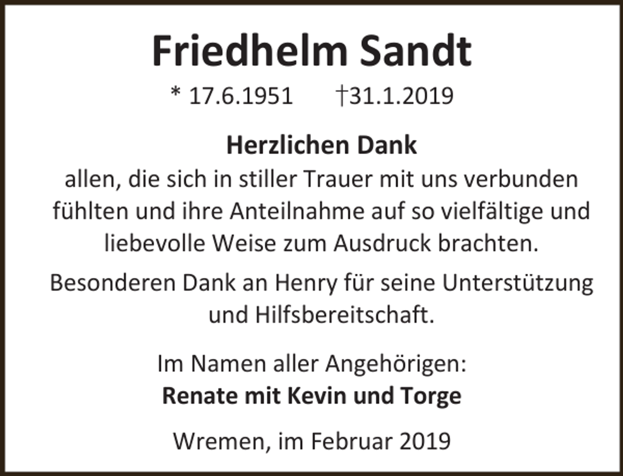 <p>Friedhelm Sandt<br />* 17.6.1951</p><p>†31.1.2019</p><p>Herzlichen Dank</p><p>allen, die sich in stiller Trauer mit uns verbunden<br />fühlten und ihre Anteilnahme auf so vielfältige und<br />liebevolle Weise zum Ausdruck brachten.</p><p>Besonderen Dank an Henry für seine Unterstützung<br />und Hilfsbereitschaft.<br />Im Namen aller Angehörigen:<br />Renate mit Kevin und Torge<br />Wremen, im Februar 2019</p>