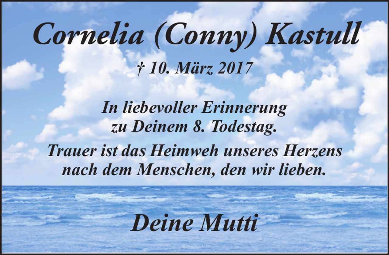 <p>Cornelia (Conny) Kastull<br />† 10. März 2017<br />In liebevoller Erinnerung<br />zu Deinem 8. Todestag.<br />Trauer ist das Heimweh unseres Herzens<br />nach dem Menschen, den wir lieben.</p><p>Deine Mutti</p>