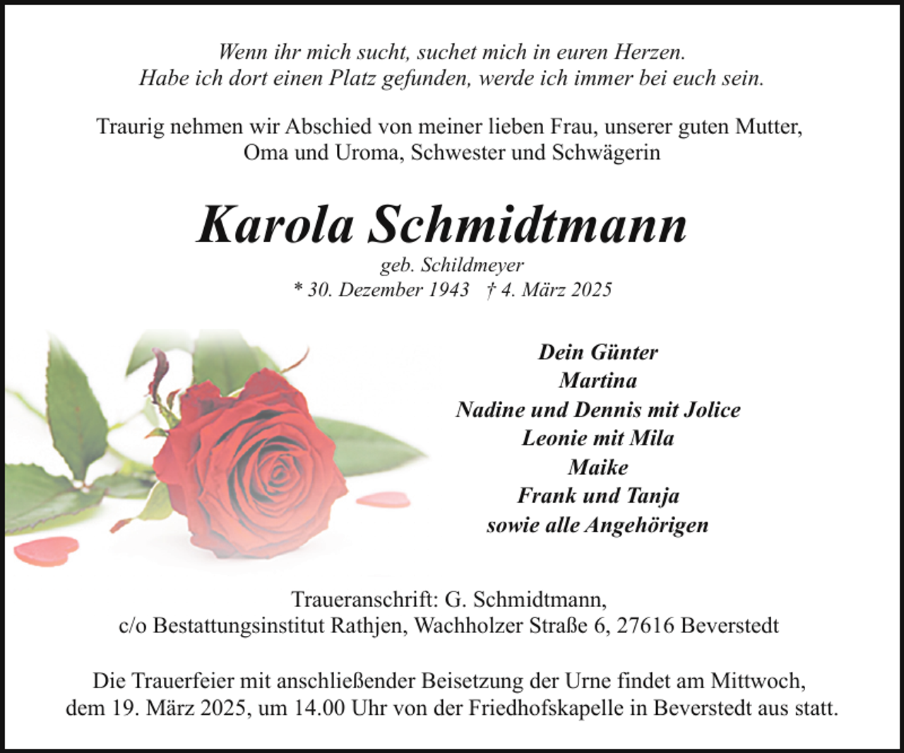 <p>Wenn ihr mich sucht, suchet mich in euren Herzen.<br />Habe ich dort einen Platz gefunden, werde ich immer bei euch sein.<br />Traurig nehmen wir Abschied von meiner lieben Frau, unserer guten Mutter,<br />Oma und Uroma, Schwester und Schwägerin</p><p>Karola Schmidtmann<br />geb. Schildmeyer<br />* 30. Dezember 1943 † 4. März 2025</p><p>Dein Günter<br />Martina<br />Nadine und Dennis mit Jolice<br />Leonie mit Mila<br />Maike<br />Frank und Tanja<br />sowie alle Angehörigen<br />Traueranschrift: G. Schmidtmann,<br />c/o Bestattungsinstitut Rathjen, Wachholzer Straße 6, 27616 Beverstedt<br />Die Trauerfeier mit anschließender Beisetzung der Urne findet am Mittwoch,<br />dem 19. März 2025, um 14.00 Uhr von der Friedhofskapelle in Beverstedt aus statt.</p>
