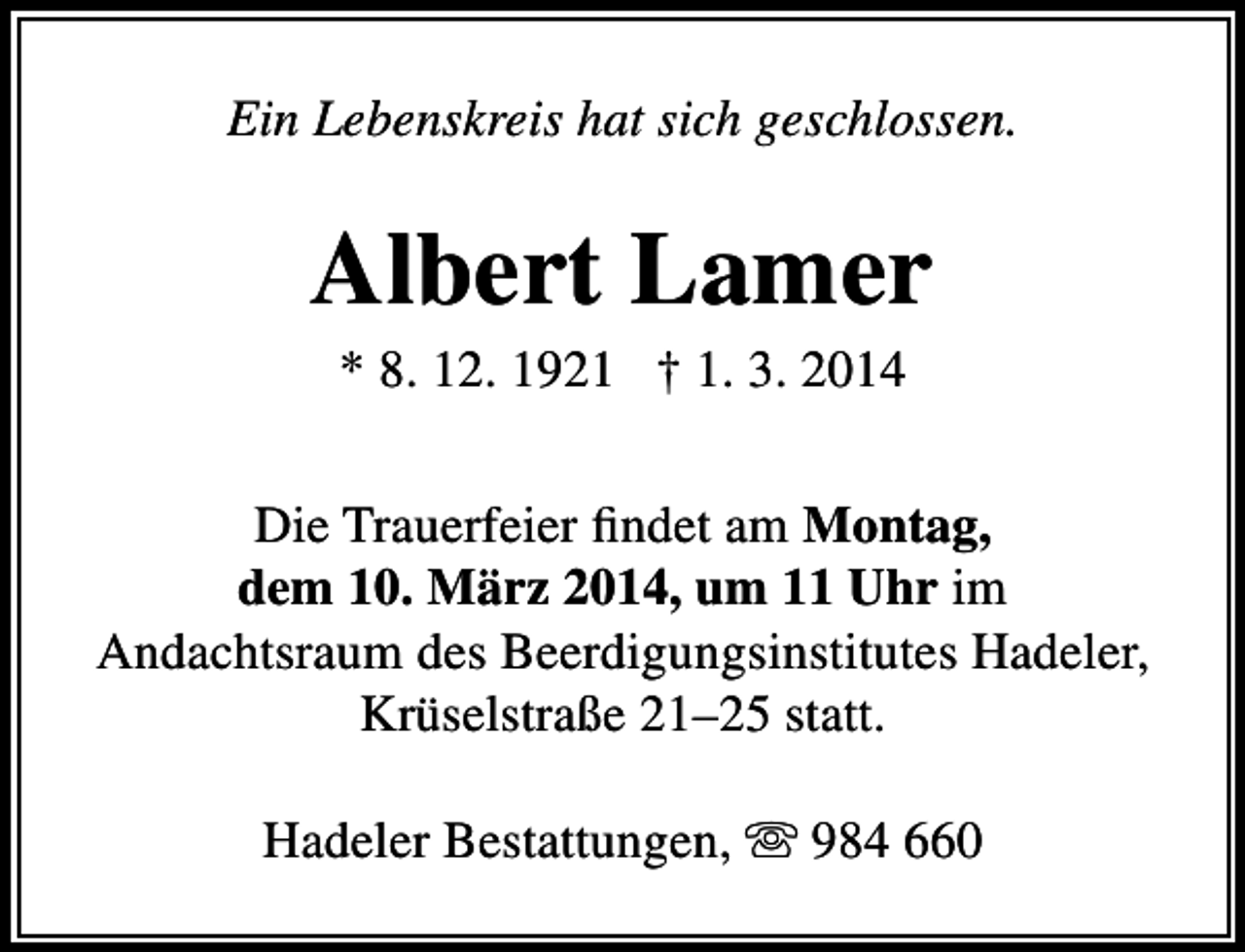 <p>Ein Lebenskreis hat sich geschlossen.</p><p>Albert Lamer<br />* 8. 12. 1921 † 1. 3. 2014</p><p>Die Trauerfeier findet am Montag,<br />dem 10. März 2014, um 11 Uhr im<br />Andachtsraum des Beerdigungsinstitutes Hadeler,<br />Krüselstraße 21–25 statt.<br />Hadeler Bestattungen,  984 660</p>