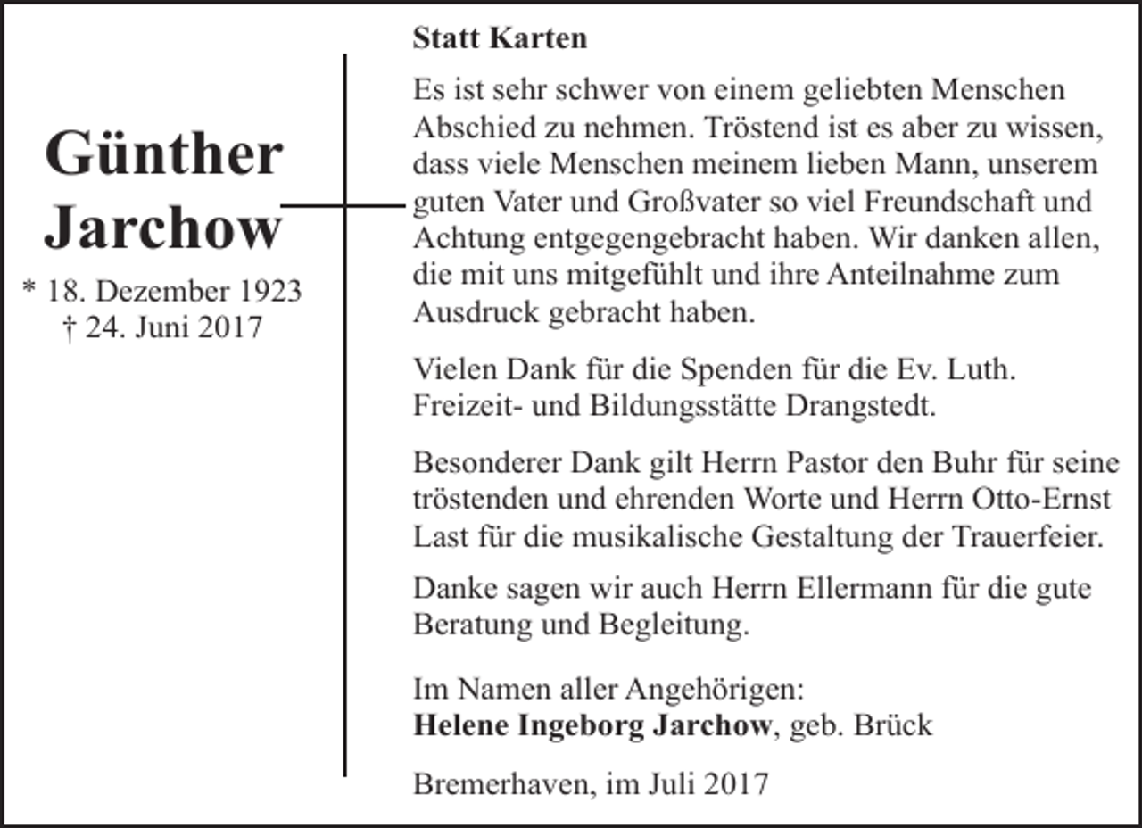 <p>Statt Karten</p><p>Günther<br />Jarchow<br />* 18. Dezember 1923<br />† 24. Juni 2017</p><p>Es ist sehr schwer von einem geliebten Menschen<br />Abschied zu nehmen. Tröstend ist es aber zu wissen,<br />dass viele Menschen meinem lieben Mann, unserem<br />guten Vater und Großvater so viel Freundschaft und<br />Achtung entgegengebracht haben. Wir danken allen,<br />die mit uns mitgefühlt und ihre Anteilnahme zum<br />Ausdruck gebracht haben.<br />Vielen Dank für die Spenden für die Ev. Luth.<br />Freizeit- und Bildungsstätte Drangstedt.<br />Besonderer Dank gilt Herrn Pastor den Buhr für seine<br />tröstenden und ehrenden Worte und Herrn Otto-Ernst<br />Last für die musikalische Gestaltung der Trauerfeier.<br />Danke sagen wir auch Herrn Ellermann für die gute<br />Beratung und Begleitung.<br />Im Namen aller Angehörigen:<br />Helene Ingeborg Jarchow, geb. Brück<br />Bremerhaven, im Juli 2017</p>