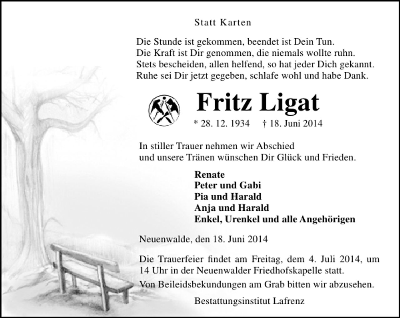 <p>Statt Karten<br />Die Stunde ist gekommen, beendet ist Dein Tun.<br />Die Kraft ist Dir genommen, die niemals wollte ruhn.<br />Stets bescheiden, allen helfend, so hat jeder Dich gekannt.<br />Ruhe sei Dir jetzt gegeben, schlafe wohl und habe Dank.</p><p>Fritz Ligat</p><p>* 28. 12. 1934</p><p>† 18. Juni 2014</p><p>In stiller Trauer nehmen wir Abschied<br />und unsere Tränen wünschen Dir Glück und Frieden.<br />Renate<br />Peter und Gabi<br />Pia und Harald<br />Anja und Harald<br />Enkel, Urenkel und alle Angehörigen<br />Neuenwalde, den 18. Juni 2014<br />Die Trauerfeier findet am Freitag, dem 4. Juli 2014, um<br />14 Uhr in der Neuenwalder Friedhofskapelle statt.<br />Von Beileidsbekundungen am Grab bitten wir abzusehen.<br />Bestattungsinstitut Lafrenz</p>