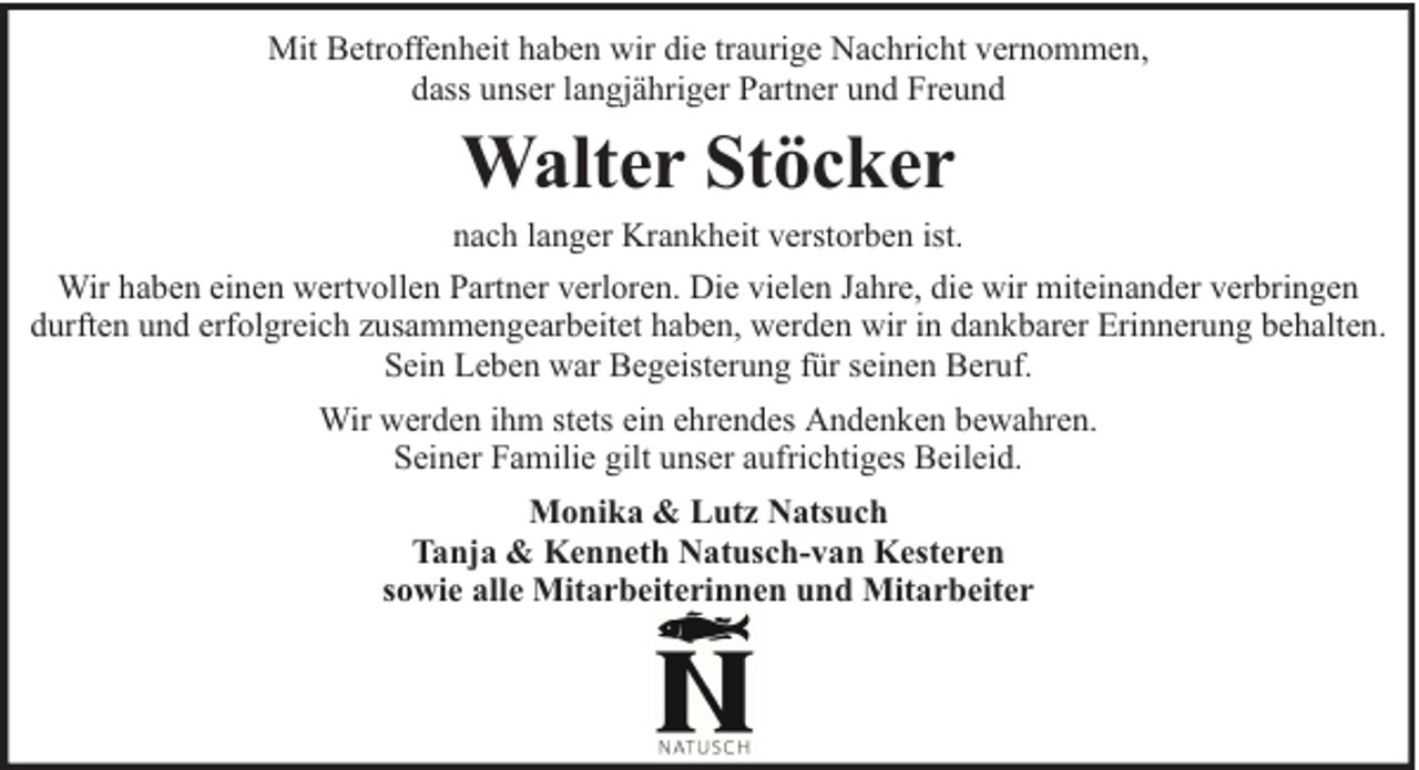 <p>Mit Betroffenheit haben wir die traurige Nachricht vernommen,<br />dass unser langjähriger Partner und Freund</p><p>Walter Stöcker<br />nach langer Krankheit verstorben ist.<br />Wir haben einen wertvollen Partner verloren. Die vielen Jahre, die wir miteinander verbringen<br />durften und erfolgreich zusammengearbeitet haben, werden wir in dankbarer Erinnerung behalten.<br />Sein Leben war Begeisterung für seinen Beruf.<br />Wir werden ihm stets ein ehrendes Andenken bewahren.<br />Seiner Familie gilt unser aufrichtiges Beileid.<br />Monika &amp; Lutz Natsuch<br />Tanja &amp; Kenneth Natusch-van Kesteren<br />sowie alle Mitarbeiterinnen und Mitarbeiter</p>