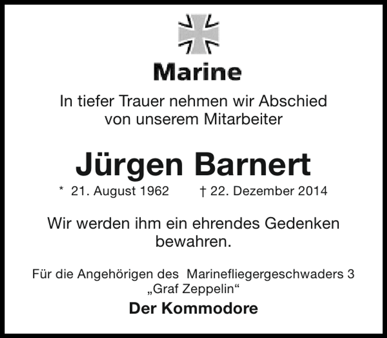 <p>In tiefer Trauer nehmen wir Abschied<br />von unserem Mitarbeiter</p><p>Jürgen Barnert</p><p>* 21. August 1962</p><p>† 22. Dezember 2014</p><p>Wir werden ihm ein ehrendes Gedenken<br />bewahren.<br />Für die Angehörigen des Marinefliegergeschwaders 3<br />„Graf Zeppelin“</p><p>Der Kommodore</p>