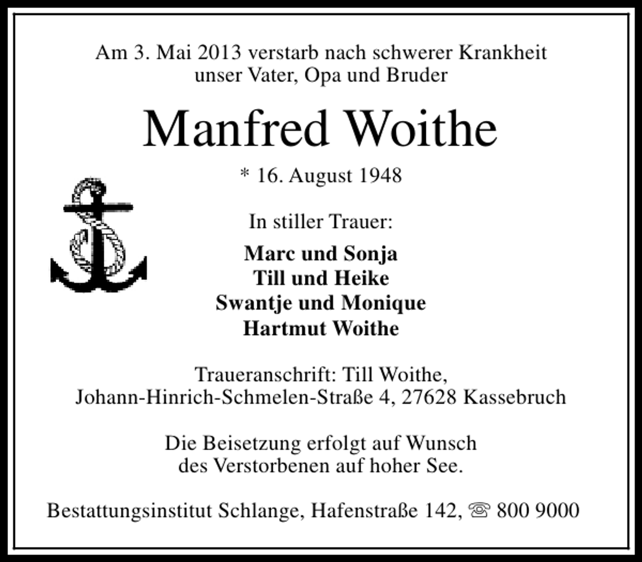 <p>Am 3. Mai 2013 verstarb nach schwerer Krankheit<br />unser Vater, Opa und Bruder</p><p>Manfred Woithe<br />* 16. August 1948</p><p>In stiller Trauer:<br />Marc und Sonja<br />Till und Heike<br />Swantje und Monique<br />Hartmut Woithe<br />Traueranschrift: Till Woithe,<br />Johann-Hinrich-Schmelen-Straße 4, 27628 Kassebruch<br />Die Beisetzung erfolgt auf Wunsch<br />des Verstorbenen auf hoher See.<br />Bestattungsinstitut Schlange, Hafenstraße 142, s 800 9000</p>
