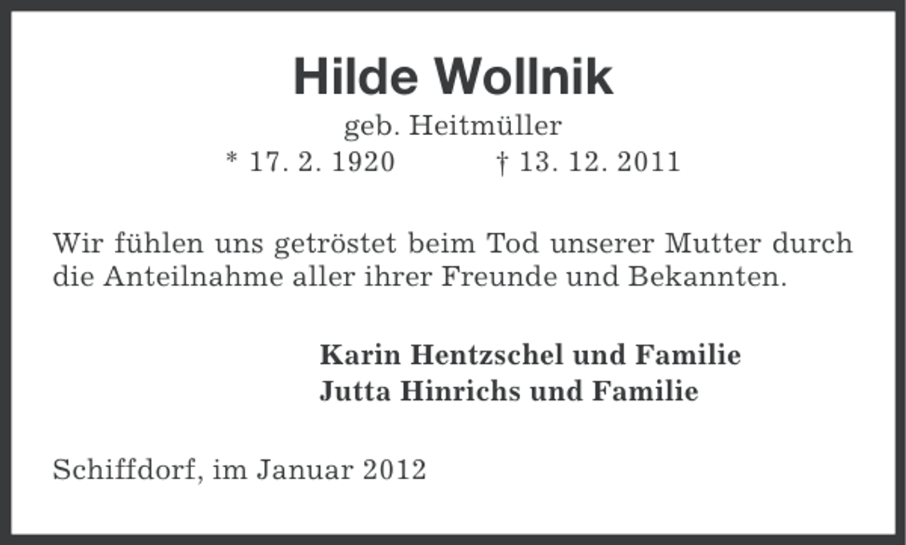 <p>Hilde Wollnik<br />geb. Heitmüller<br />* 17. 2. 1920<br />† 13. 12. 2011<br />Wir fühlen uns getröstet beim Tod unserer Mutter durch<br />die Anteilnahme aller ihrer Freunde und Bekannten.<br />Karin Hentzschel und Familie<br />Jutta Hinrichs und Familie<br />Schiffdorf, im Januar 2012</p>