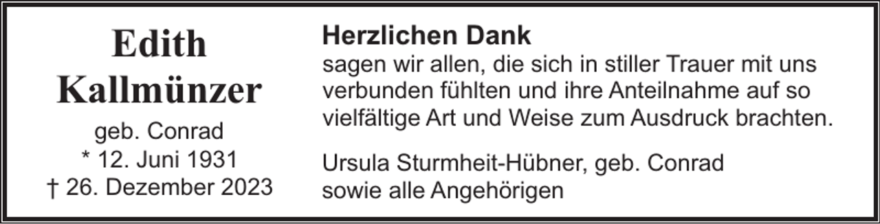 <p>Edith<br />Kallmünzer</p><p>geb. Conrad<br />* 12. Juni 1931<br />† 26. Dezember 2023</p><p>Herzlichen Dank</p><p>sagen wir allen, die sich in stiller Trauer mit uns<br />verbunden fühlten und ihre Anteilnahme auf so<br />vielfältige Art und Weise zum Ausdruck brachten.</p><p>Ursula Sturmheit-Hübner, geb. Conrad<br />sowie alle Angehörigen</p>