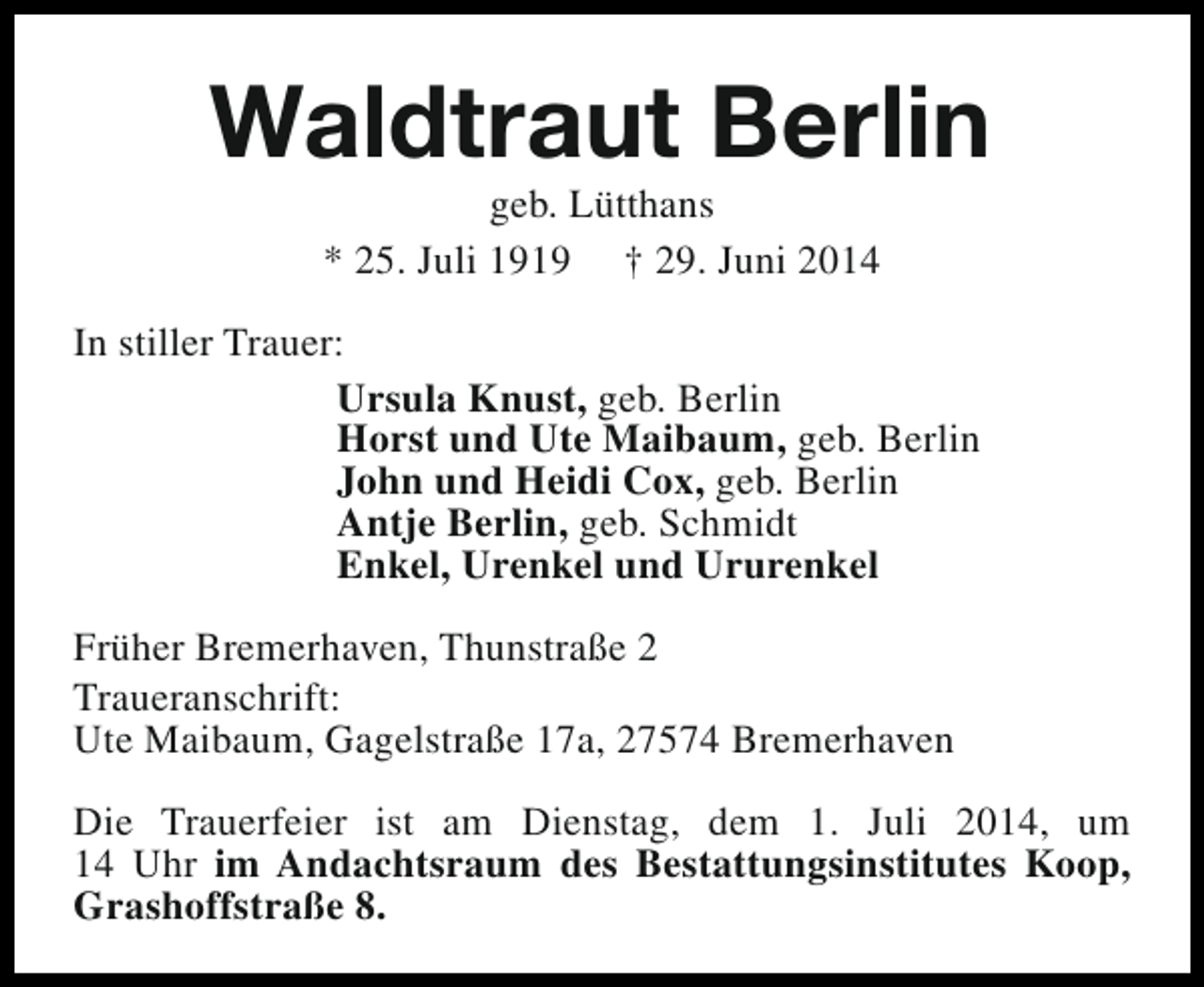 <p>Waldtraut Berlin<br />geb. Lütthans<br />* 25. Juli 1919 † 29. Juni 2014</p><p>In stiller Trauer:<br />Ursula Knust, geb. Berlin<br />Horst und Ute Maibaum, geb. Berlin<br />John und Heidi Cox, geb. Berlin<br />Antje Berlin, geb. Schmidt<br />Enkel, Urenkel und Ururenkel<br />Früher Bremerhaven, Thunstraße 2<br />Traueranschrift:<br />Ute Maibaum, Gagelstraße 17a, 27574 Bremerhaven<br />Die Trauerfeier ist am Dienstag, dem 1. Juli 2014, um<br />14 Uhr im Andachtsraum des Bestattungsinstitutes Koop,<br />Grashoffstraße 8.</p>