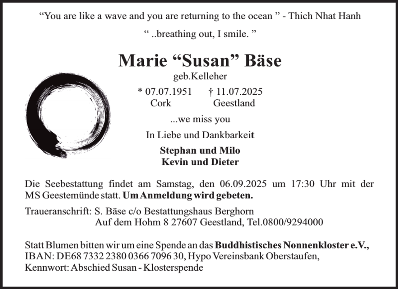 <p>“You are like a wave and you are returning to the ocean ” - Thich Nhat Hanh<br />“ ..breathing out, I smile. ”</p><p>Marie “Susan” Bäse<br />geb.Kelleher</p><p>* 07.07.1951<br />Cork</p><p>† 11.07.2025<br />Geestland</p><p>...we miss you<br />In Liebe und Dankbarkeit<br />Stephan und Milo<br />Kevin und Dieter<br />Die Seebestattung findet am Samstag, den 06.09.2025 um 17:30 Uhr mit der<br />MS Geestemünde statt. UmAnmeldung wird gebeten.<br />Traueranschrift: S. Bäse c/o Bestattungshaus Berghorn<br />Auf dem Hohm 8 27607 Geestland, Tel.0800/9294000<br />Statt Blumen bitten wir um eine Spende an das Buddhistisches Nonnenkloster e.V.,<br />IBAN: DE68 73338366 7096 30, Hypo Vereinsbank Oberstaufen,<br />Kennwort:Abschied Susan - Klosterspende</p>