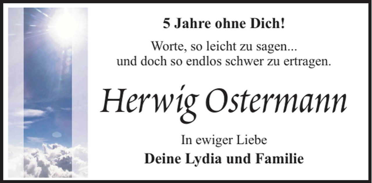 <p>5 Jahre ohne Dich!<br />Worte, so leicht zu sagen...<br />und doch so endlos schwer zu ertragen.</p><p>Herwig Ostermann<br />In ewiger Liebe</p><p>Deine Lydia und Familie</p>