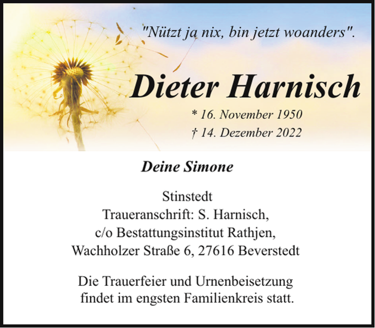 <p>"Nützt ja nix, bin jetzt woanders".</p><p>Dieter Harnisch<br />* 16. November 1950<br />† 14. Dezember 2022</p><p>Deine Simone<br />Stinstedt<br />Traueranschrift: S. Harnisch,<br />c/o Bestattungsinstitut Rathjen,<br />Wachholzer Straße 6, 27616 Beverstedt<br />Die Trauerfeier und Urnenbeisetzung<br />findet im engsten Familienkreis statt.</p>