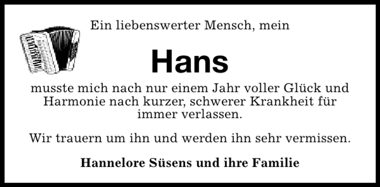 <p>Ein liebenswerter Mensch, mein</p><p>Hans</p><p>musste mich nach nur einem Jahr voller Glück und<br />Harmonie nach kurzer, schwerer Krankheit für<br />immer verlassen.<br />Wir trauern um ihn und werden ihn sehr vermissen.<br />Hannelore Süsens und ihre Familie</p>
