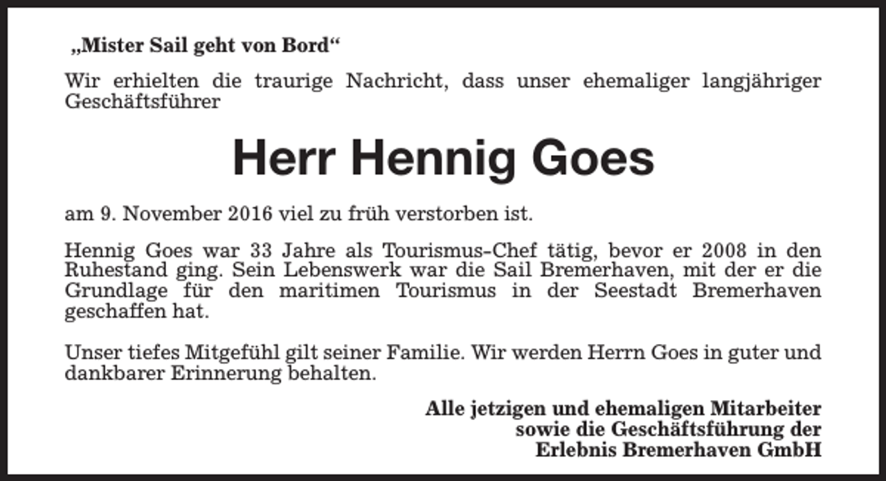 <p>„Mister Sail geht von Bord“<br />Wir erhielten die traurige Nachricht, dass unser ehemaliger langjähriger<br />Geschäftsführer</p><p>Herr Hennig Goes<br />am 9. November 2016 viel zu früh verstorben ist.<br />Hennig Goes war 33 Jahre als Tourismus-Chef tätig, bevor er 2008 in den<br />Ruhestand ging. Sein Lebenswerk war die Sail Bremerhaven, mit der er die<br />Grundlage für den maritimen Tourismus in der Seestadt Bremerhaven<br />geschaffen hat.<br />Unser tiefes Mitgefühl gilt seiner Familie. Wir werden Herrn Goes in guter und<br />dankbarer Erinnerung behalten.<br />Alle jetzigen und ehemaligen Mitarbeiter<br />sowie die Geschäftsführung der<br />Erlebnis Bremerhaven GmbH</p>