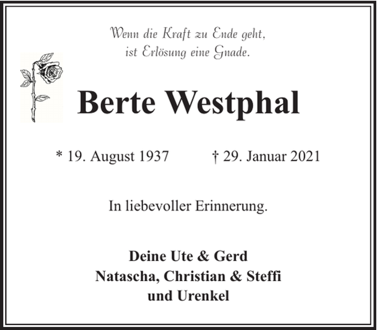 <p>Wenn die Kraft zu Ende geht,<br />ist Erlösung eine Gnade.</p><p>Berte Westphal<br />* 19. August 1937</p><p>† 29. Januar 2021</p><p>In liebevoller Erinnerung.<br />Deine Ute &amp; Gerd<br />Natascha, Christian &amp; Steffi<br />und Urenkel</p>