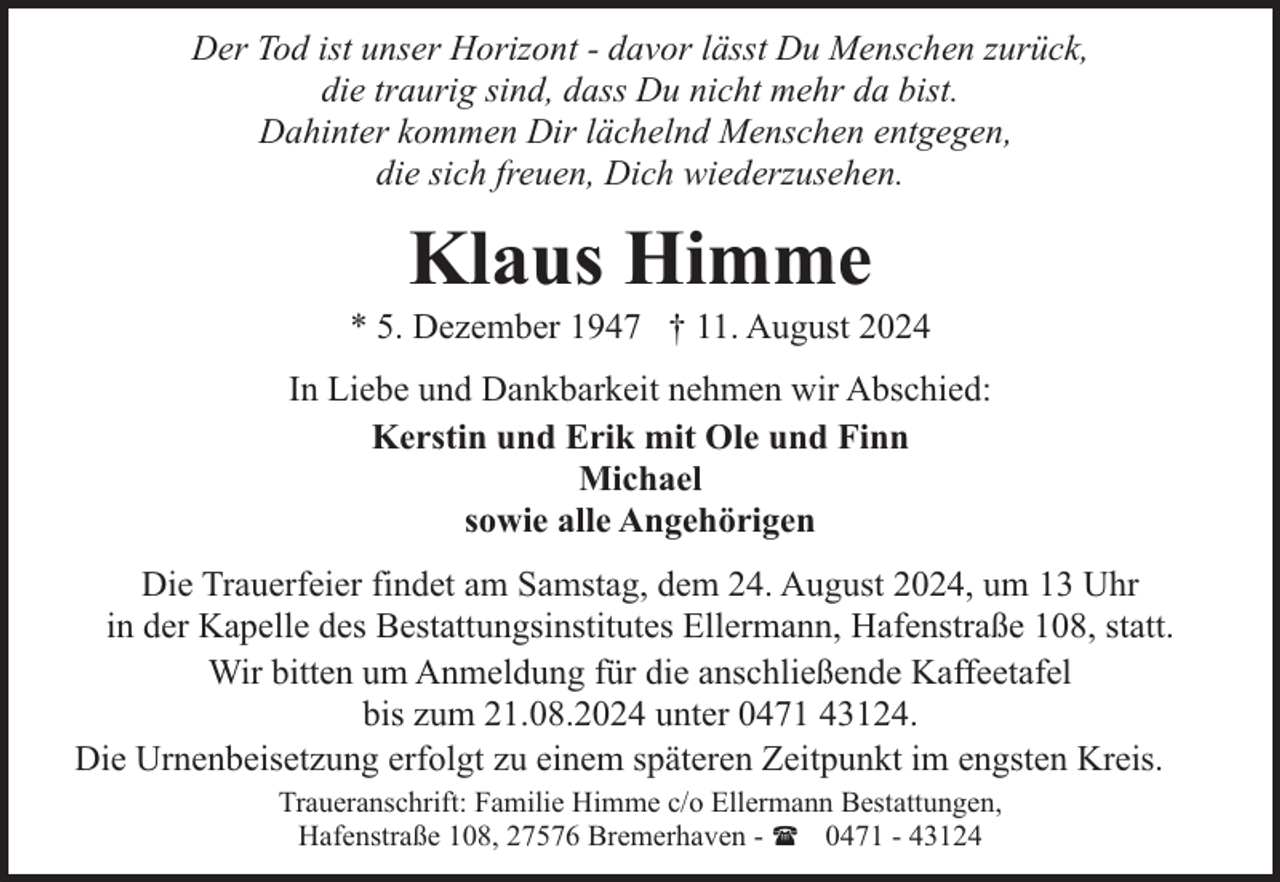 <p>Der Tod ist unser Horizont - davor lässt Du Menschen zurück,<br />die traurig sind, dass Du nicht mehr da bist.<br />Dahinter kommen Dir lächelnd Menschen entgegen,<br />die sich freuen, Dich wiederzusehen.</p><p>Klaus Himme</p><p>* 5. Dezember 1947 † 11. August 2024<br />In Liebe und Dankbarkeit nehmen wir Abschied:<br />Kerstin und Erik mit Ole und Finn<br />Michael<br />sowie alle Angehörigen<br />Die Trauerfeier findet am Samstag, dem 24. August 2024, um 13 Uhr<br />in der Kapelle des Bestattungsinstitutes Ellermann, Hafenstraße 108, statt.<br />Wir bitten um Anmeldung für die anschließende Kaffeetafel<br />bis zum 21.08.2024 unter 0471 43124.<br />Die Urnenbeisetzung erfolgt zu einem späteren Zeitpunkt im engsten Kreis.<br />Traueranschrift: Familie Himme c/o Ellermann Bestattungen,<br />Hafenstraße 108, 27576 Bremerhaven - ( 0471 - 43124</p>