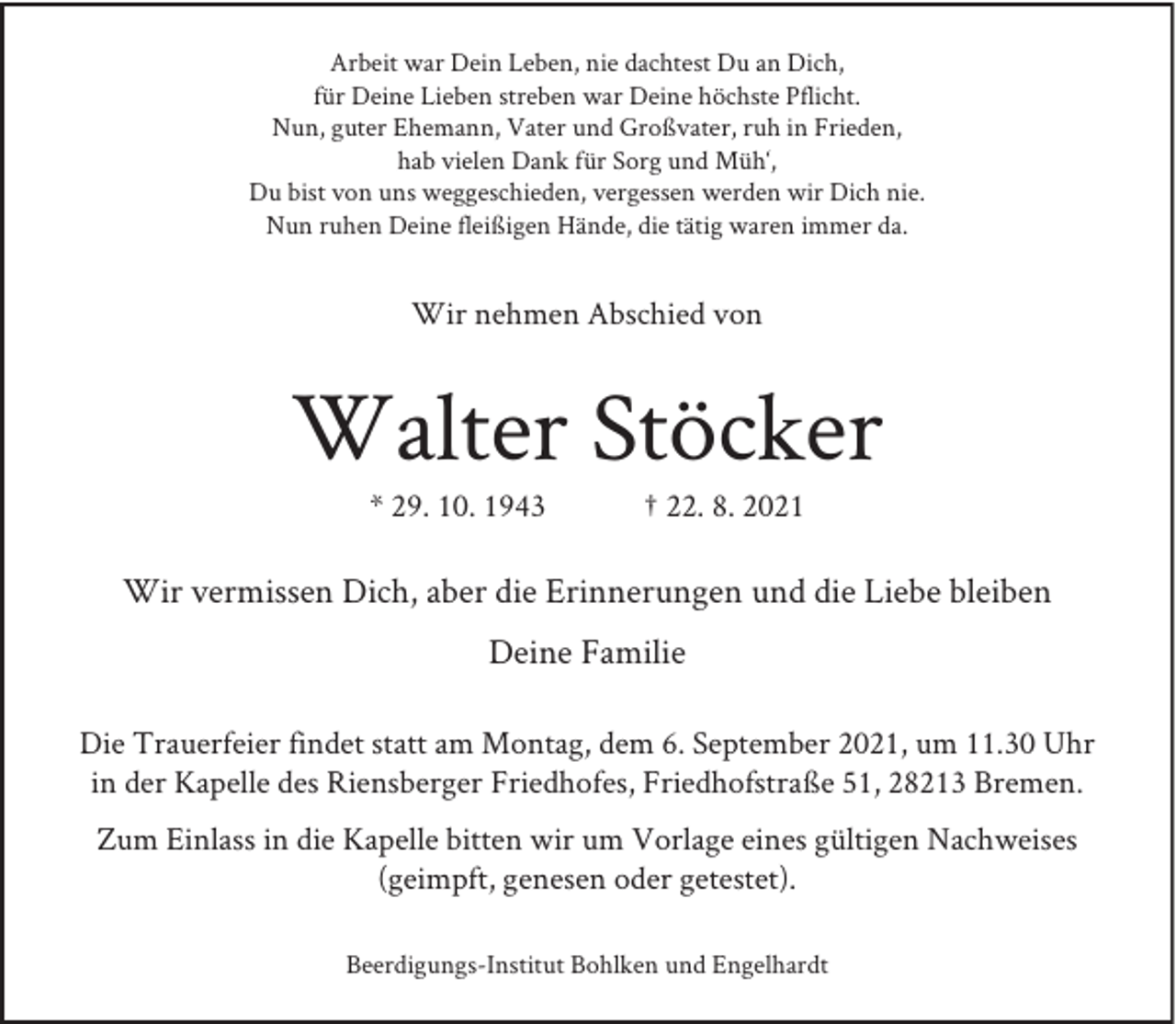 <p>Arbeit war Dein Leben, nie dachtest Du an Dich,<br />für Deine Lieben streben war Deine höchste Pflicht.<br />Nun, guter Ehemann, Vater und Großvater, ruh in Frieden,<br />hab vielen Dank für Sorg und Müh‘,<br />Du bist von uns weggeschieden, vergessen werden wir Dich nie.<br />Nun ruhen Deine fleißigen Hände, die tätig waren immer da.</p><p>Wir nehmen Abschied von</p><p>Walter Stöcker<br />* 29. 10. 1943</p><p>† 22. 8. 2021</p><p>Wir vermissen Dich, aber die Erinnerungen und die Liebe bleiben<br />Deine Familie<br />Die Trauerfeier findet statt am Montag, dem 6. September 2021, um 11.30 Uhr<br />in der Kapelle des Riensberger Friedhofes, Friedhofstraße 51, 28213 Bremen.<br />Zum Einlass in die Kapelle bitten wir um Vorlage eines gültigen Nachweises<br />(geimpft, genesen oder getestet).<br />Beerdigungs-Institut Bohlken und Engelhardt</p>