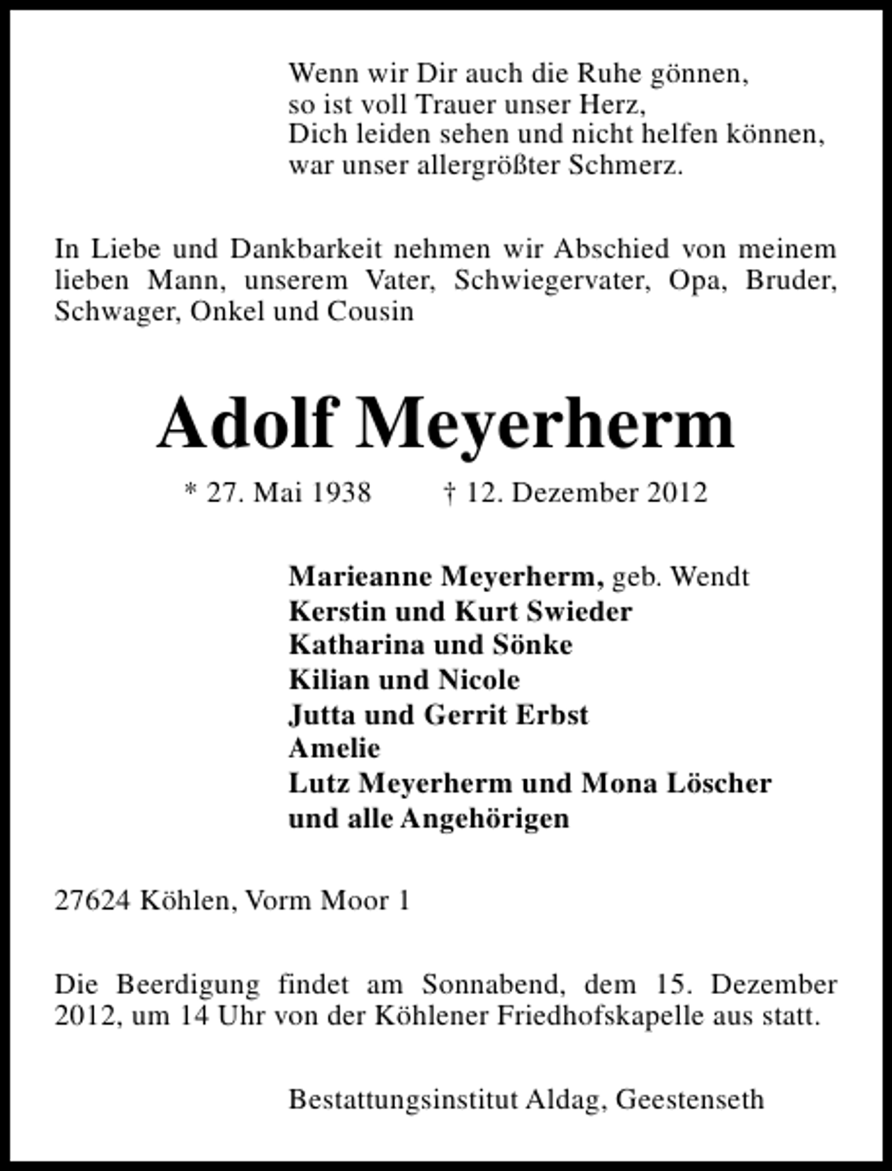 <p>Wenn wir Dir auch die Ruhe gönnen,<br />so ist voll Trauer unser Herz,<br />Dich leiden sehen und nicht helfen können,<br />war unser allergrößter Schmerz.<br />In Liebe und Dankbarkeit nehmen wir Abschied von meinem<br />lieben Mann, unserem Vater, Schwiegervater, Opa, Bruder,<br />Schwager, Onkel und Cousin</p><p>Adolf Meyerherm<br />* 27. Mai 1938</p><p>† 12. Dezember 2012</p><p>Marieanne Meyerherm, geb. Wendt<br />Kerstin und Kurt Swieder<br />Katharina und Sönke<br />Kilian und Nicole<br />Jutta und Gerrit Erbst<br />Amelie<br />Lutz Meyerherm und Mona Löscher<br />und alle Angehörigen<br />27624 Köhlen, Vorm Moor 1<br />Die Beerdigung findet am Sonnabend, dem 15. Dezember<br />2012, um 14 Uhr von der Köhlener Friedhofskapelle aus statt.<br />Bestattungsinstitut Aldag, Geestenseth</p>