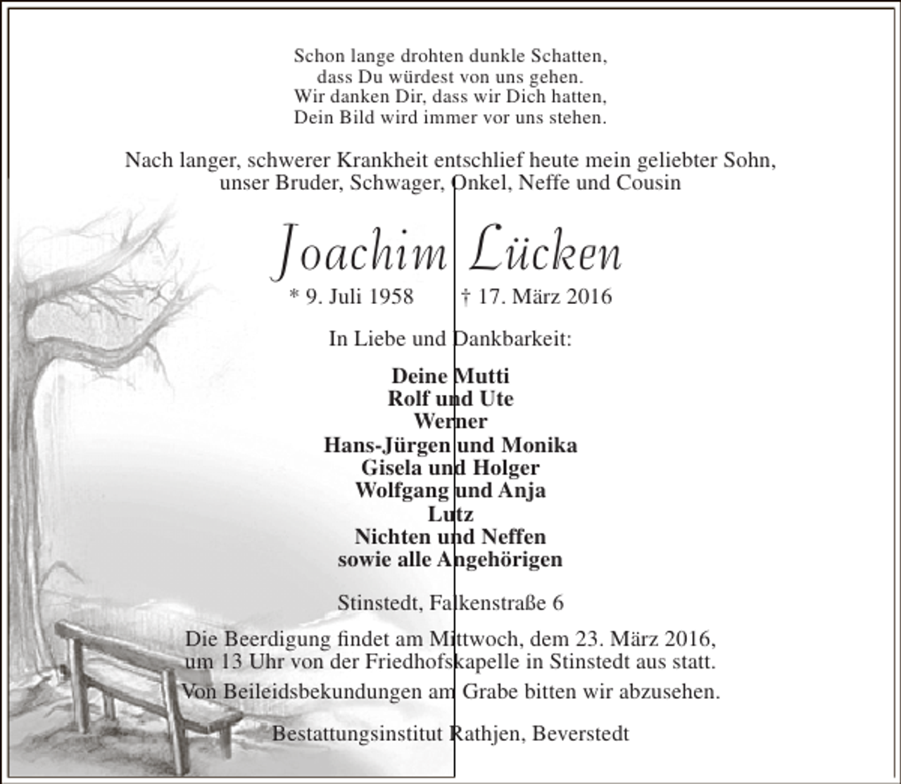 <p>Schon lange drohten dunkle Schatten,<br />dass Du würdest von uns gehen.<br />Wir danken Dir, dass wir Dich hatten,<br />Dein Bild wird immer vor uns stehen.</p><p>Nach langer, schwerer Krankheit entschlief heute mein geliebter Sohn,<br />unser Bruder, Schwager, Onkel, Neffe und Cousin</p><p>Joachim Lücken<br />* 9. Juli 1958</p><p>† 17. März 2016</p><p>In Liebe und Dankbarkeit:<br />Deine Mutti<br />Rolf und Ute<br />Werner<br />Hans-Jürgen und Monika<br />Gisela und Holger<br />Wolfgang und Anja<br />Lutz<br />Nichten und Neffen<br />sowie alle Angehörigen<br />Stinstedt, Falkenstraße 6<br />Die Beerdigung findet am Mittwoch, dem 23. März 2016,<br />um 13 Uhr von der Friedhofskapelle in Stinstedt aus statt.<br />Von Beileidsbekundungen am Grabe bitten wir abzusehen.<br />Bestattungsinstitut Rathjen, Beverstedt</p>