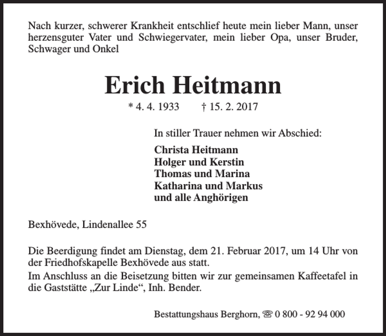 <p>Nach kurzer, schwerer Krankheit entschlief heute mein lieber Mann, unser<br />herzensguter Vater und Schwiegervater, mein lieber Opa, unser Bruder,<br />Schwager und Onkel</p><p>Erich Heitmann<br />* 4. 4. 1933</p><p>† 15. 2. 2017</p><p>In stiller Trauer nehmen wir Abschied:<br />Christa Heitmann<br />Holger und Kerstin<br />Thomas und Marina<br />Katharina und Markus<br />und alle Anghörigen<br />Bexhövede, Lindenallee 55<br />Die Beerdigung findet am Dienstag, dem 21. Februar 2017, um 14 Uhr von<br />der Friedhofskapelle Bexhövede aus statt.<br />Im Anschluss an die Beisetzung bitten wir zur gemeinsamen Kaffeetafel in<br />die Gaststätte „Zur Linde“, Inh. Bender.<br />Bestattungshaus Berghorn, s 0 800 - 92 94 000</p>