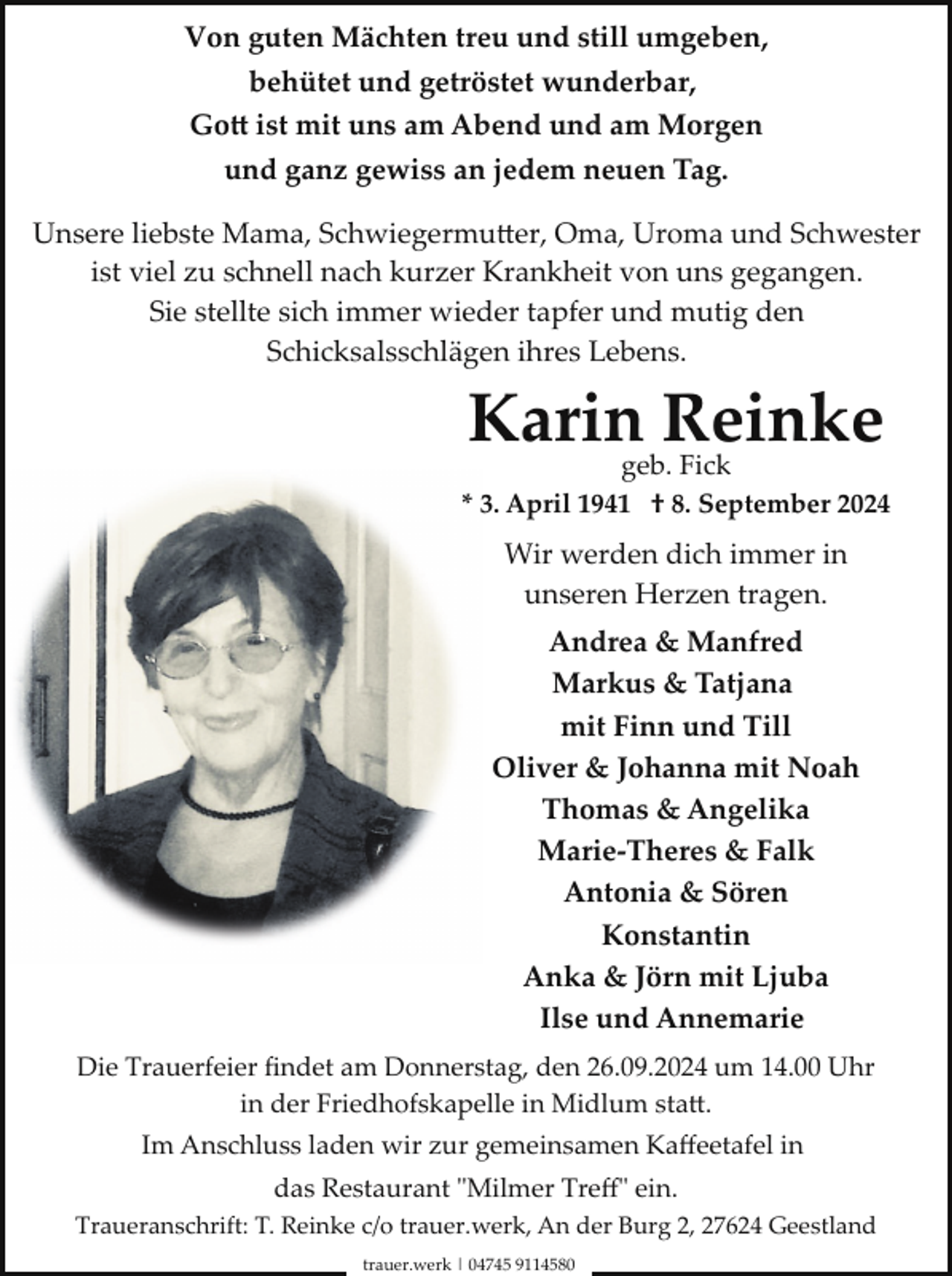 <p>Von guten Mächten treu und still umgeben,<br />behütet und getröstet wunderbar,<br />Go� ist mit uns am Abend und am Morgen<br />und ganz gewiss an jedem neuen Tag.<br />Unsere liebste Mama, Schwiegermu�er, Oma, Uroma und Schwester<br />ist viel zu schnell nach kurzer Krankheit von uns gegangen.<br />Sie stellte sich immer wieder tapfer und mutig den<br />Schicksalsschlägen ihres Lebens.</p><p>Karingeb.Reinke<br />Fick<br />* 3. April 1941 † 8. September 2024</p><p>Wir werden dich immer in<br />unseren Herzen tragen.<br />Andrea &amp; Manfred<br />Markus &amp; Tatjana<br />mit Finn und Till<br />Oliver &amp; Johanna mit Noah<br />Thomas &amp; Angelika<br />Marie­Theres &amp; Falk<br />Antonia &amp; Sören<br />Konstantin<br />Anka &amp; Jörn mit Ljuba<br />Ilse und Annemarie<br />Die Trauerfeier ﬁndet am Donnerstag, den 26.09.2024 um 14.00 Uhr<br />in der Friedhofskapelle in Midlum sta�.<br />Im Anschluss laden wir zur gemeinsamen Kaﬀeetafel in<br />das Restaurant "Milmer Treﬀ" ein.<br />Traueranschrift: T. Reinke c/o trauer.werk, An der Burg 2, 27624 Geestland<br />trauer.werk | 04745 9114580</p>