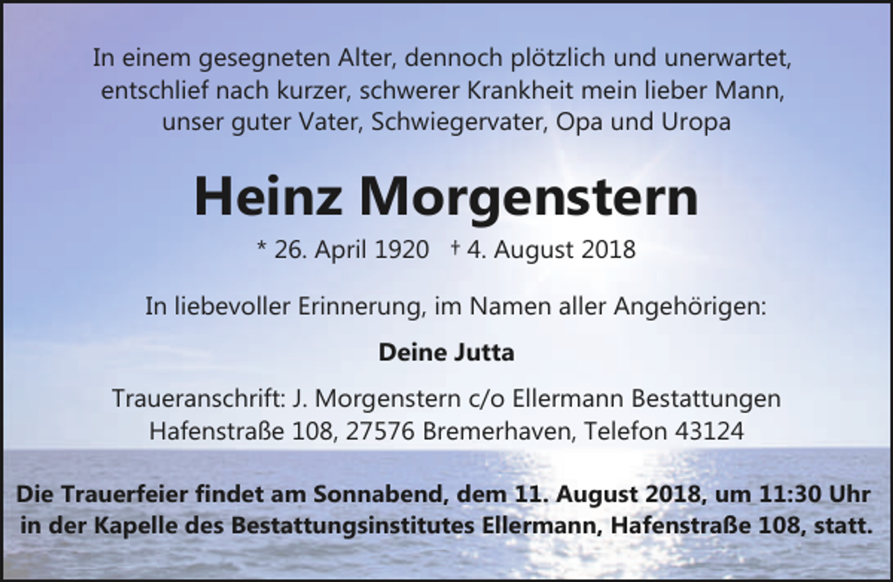 <p>In einem gesegneten Alter, dennoch plötzlich und unerwartet,<br />entschlief nach kurzer, schwerer Krankheit mein lieber Mann,<br />unser guter Vater, Schwiegervater, Opa und Uropa</p><p>Heinz Morgenstern<br />* 26. April 1920 † 4. August 2018<br />In liebevoller Erinnerung, im Namen aller Angehörigen:<br />Deine Jutta<br />Traueranschrift: J. Morgenstern c/o Ellermann Bestattungen<br />Hafenstraße 108, 27576 Bremerhaven, Telefon 43124<br />Die Trauerfeier findet am Sonnabend, dem 11. August 2018, um 11:30 Uhr<br />in der Kapelle des Bestattungsinstitutes Ellermann, Hafenstraße 108, statt.</p>