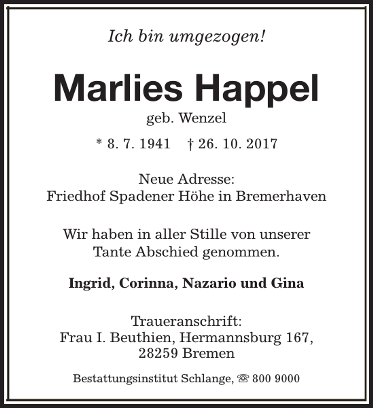<p>Ich bin umgezogen!</p><p>Marlies Happel<br />geb. Wenzel</p><p>* 8. 7. 1941</p><p>† 26. 10. 2017</p><p>Neue Adresse:<br />Friedhof Spadener Höhe in Bremerhaven<br />Wir haben in aller Stille von unserer<br />Tante Abschied genommen.<br />Ingrid, Corinna, Nazario und Gina<br />Traueranschrift:<br />Frau I. Beuthien, Hermannsburg 167,<br />28259 Bremen<br />Bestattungsinstitut Schlange, s 800 9000</p>