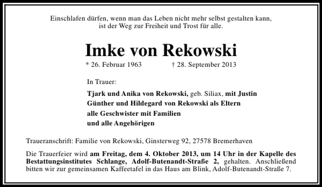 <p>Einschlafen dürfen, wenn man das Leben nicht mehr selbst gestalten kann,<br />ist der Weg zur Freiheit und Trost für alle.</p><p>Imke von Rekowski<br />* 26. Februar 1963</p><p>† 28. September 2013</p><p>In Trauer:<br />Tjark und Anika von Rekowski, geb. Siliax, mit Justin<br />Günther und Hildegard von Rekowski als Eltern<br />alle Geschwister mit Familien<br />und alle Angehörigen<br />Traueranschrift: Familie von Rekowski, Ginsterweg 92, 27578 Bremerhaven<br />Die Trauerfeier wird am Freitag, dem 4. Oktober 2013, um 14 Uhr in der Kapelle des<br />Bestattungsinstitutes Schlange, Adolf-Butenandt-Straße 2, gehalten. Anschließend<br />bitten wir zur gemeinsamen Kaffeetafel in das Haus am Blink, Adolf-Butenandt-Straße 7.</p>