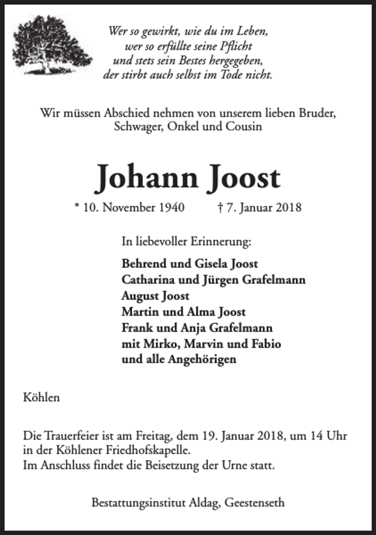 <p>Wer so gewirkt, wie du im Leben,<br />wer so erfüllte seine Pflicht<br />und stets sein Bestes hergegeben,<br />der stirbt auch selbst im Tode nicht.<br />Wir müssen Abschied nehmen von unserem lieben Bruder,<br />Schwager, Onkel und Cousin</p><p>Johann Joost</p><p>* 10. November 1940</p><p>† 7. Januar 2018</p><p>In liebevoller Erinnerung:<br />Behrend und Gisela Joost<br />Catharina und Jürgen Grafelmann<br />August Joost<br />Martin und Alma Joost<br />Frank und Anja Grafelmann<br />mit Mirko, Marvin und Fabio<br />und alle Angehörigen<br />Köhlen<br />Die Trauerfeier ist am Freitag, dem 19. Januar 2018, um 14 Uhr<br />in der Köhlener Friedhofskapelle.<br />Im Anschluss findet die Beisetzung der Urne statt.<br />Bestattungsinstitut Aldag, Geestenseth</p>