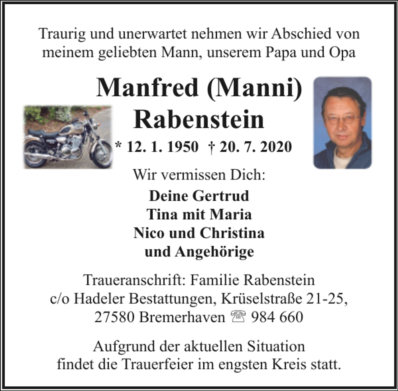 <p>Traurig und unerwartet nehmen wir Abschied von<br />meinem geliebten Mann, unserem Papa und Opa</p><p>Manfred (Manni)<br />Rabenstein<br />* 12. 1. 1950 † 20. 7. 2020<br />Wir vermissen Dich:<br />Deine Gertrud<br />Tina mit Maria<br />Nico und Christina<br />und Angehörige<br />Traueranschrift: Familie Rabenstein<br />c/o Hadeler Bestattungen, Krüselstraße 21-25,<br />27580 Bremerhaven ' 984 660<br />Aufgrund der aktuellen Situation<br />findet die Trauerfeier im engsten Kreis statt.</p>